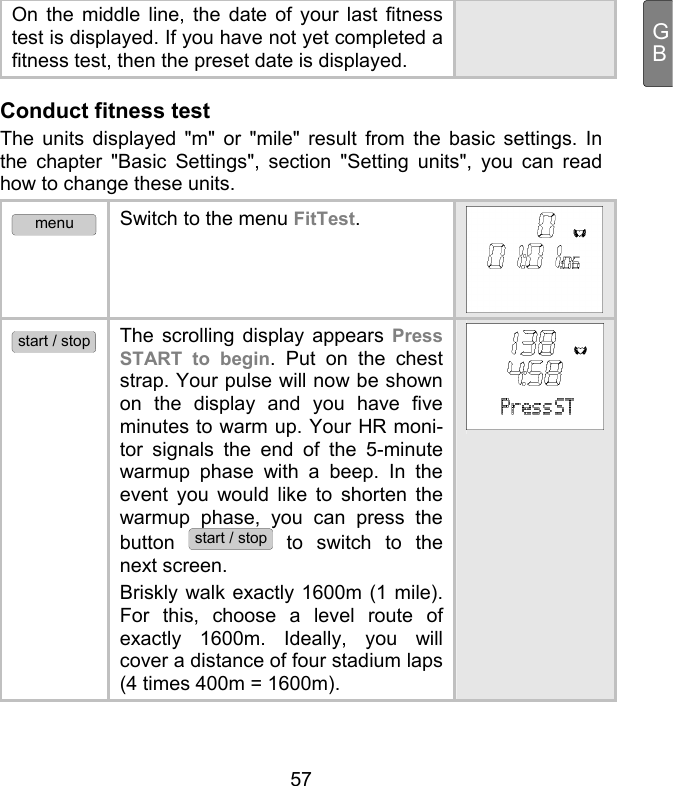  57 GBOn the middle line, the date of your last fitness test is displayed. If you have not yet completed a fitness test, then the preset date is displayed. Conduct fitness test  The units displayed &quot;m&quot; or &quot;mile&quot; result from the basic settings. In the chapter &quot;Basic Settings&quot;, section &quot;Setting units&quot;, you can read how to change these units.  menu Switch to the menu FitTest.  start / stop The scrolling display appears Press START to begin. Put on the chest strap. Your pulse will now be shown on the display and you have five minutes to warm up. Your HR moni-tor signals the end of the 5-minute warmup phase with a beep. In the event you would like to shorten the warmup phase, you can press the button start / stop to switch to the next screen.  Briskly walk exactly 1600m (1 mile). For this, choose a level route of exactly 1600m. Ideally, you will cover a distance of four stadium laps (4 times 400m = 1600m). 