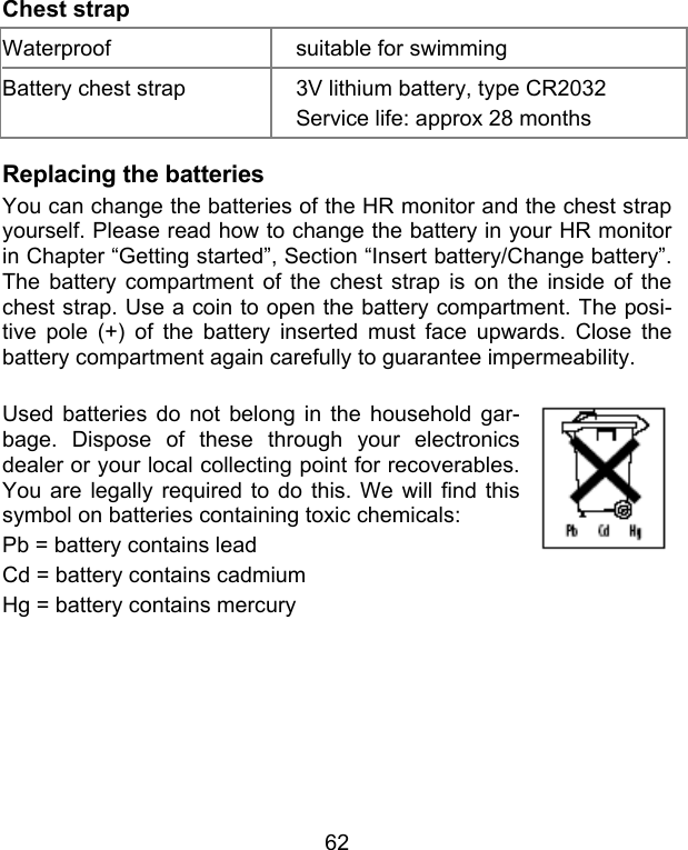 62 Chest strap Waterproof  suitable for swimming Battery chest strap  3V lithium battery, type CR2032 Service life: approx 28 months Replacing the batteries You can change the batteries of the HR monitor and the chest strap yourself. Please read how to change the battery in your HR monitor in Chapter “Getting started”, Section “Insert battery/Change battery”. The battery compartment of the chest strap is on the inside of the chest strap. Use a coin to open the battery compartment. The posi-tive pole (+) of the battery inserted must face upwards. Close the battery compartment again carefully to guarantee impermeability.   Used batteries do not belong in the household gar-bage. Dispose of these through your electronics dealer or your local collecting point for recoverables. You are legally required to do this. We will find this symbol on batteries containing toxic chemicals:  Pb = battery contains lead Cd = battery contains cadmium Hg = battery contains mercury        