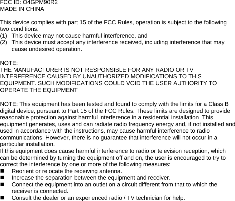 FCC ID: O4GPM90R2 MADE IN CHINA  This device complies with part 15 of the FCC Rules, operation is subject to the following two conditions: (1)  This device may not cause harmful interference, and  (2)  This device must accept any interference received, including interference that may cause undesired operation.  NOTE: THE MANUFACTURER IS NOT RESPONSIBLE FOR ANY RADIO OR TV INTERFERENCE CAUSED BY UNAUTHORIZED MODIFICATIONS TO THIS EQUIPMENT. SUCH MODIFICATIONS COULD VOID THE USER AUTHORITY TO OPERATE THE EQUIPMENT  NOTE: This equipment has been tested and found to comply with the limits for a Class B digital device, pursuant to Part 15 of the FCC Rules. These limits are designed to provide reasonable protection against harmful interference in a residential installation. This equipment generates, uses and can radiate radio frequency energy and, if not installed and used in accordance with the instructions, may cause harmful interference to radio communications. However, there is no guarantee that interference will not occur in a particular installation. If this equipment does cause harmful interference to radio or television reception, which can be determined by turning the equipment off and on, the user is encouraged to try to correct the interference by one or more of the following measures:   Reorient or relocate the receiving antenna.   Increase the separation between the equipment and receiver.   Connect the equipment into an outlet on a circuit different from that to which the receiver is connected.   Consult the dealer or an experienced radio / TV technician for help.    