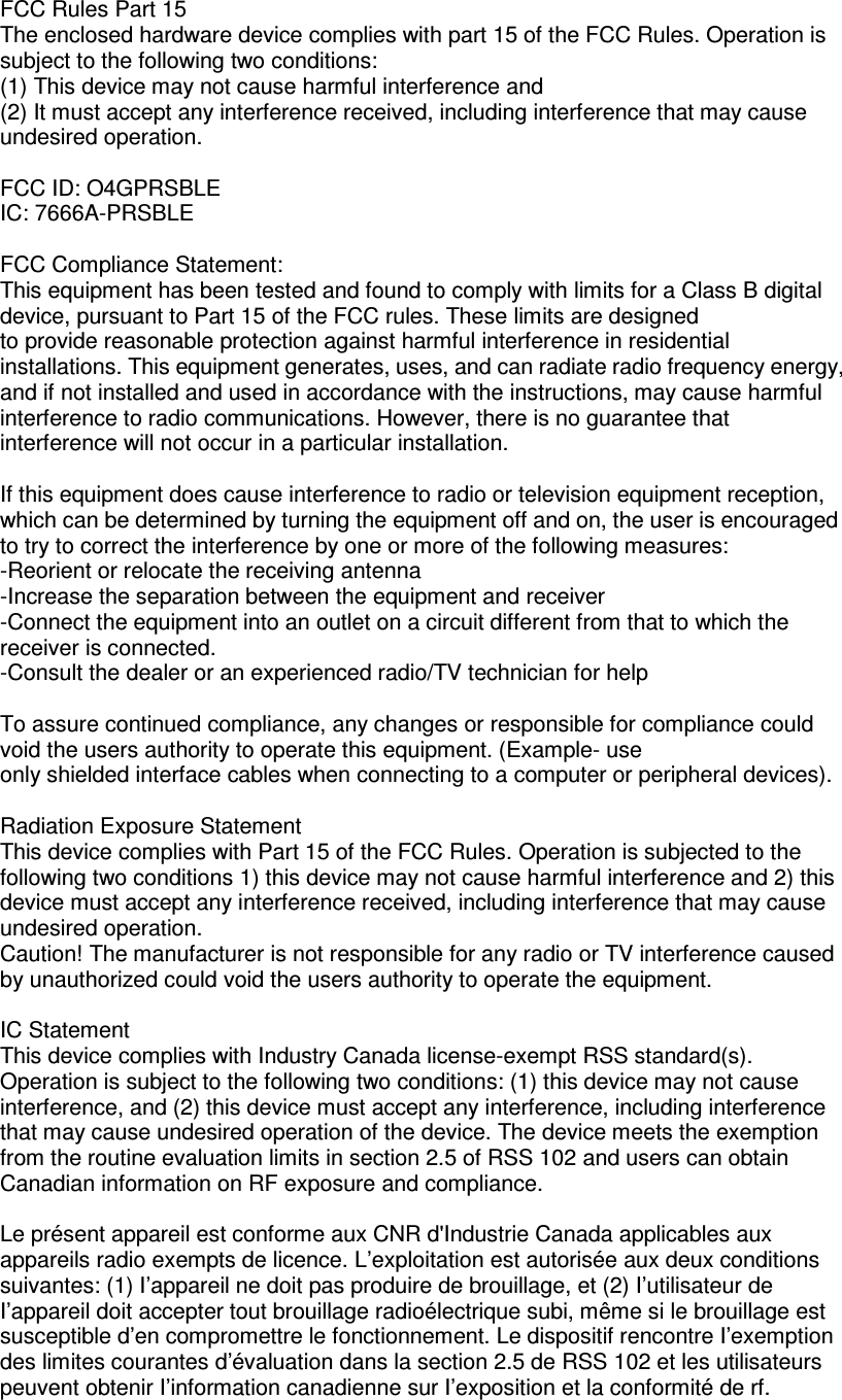 FCC Rules Part 15 The enclosed hardware device complies with part 15 of the FCC Rules. Operation is subject to the following two conditions:   (1) This device may not cause harmful interference and   (2) It must accept any interference received, including interference that may cause undesired operation.  FCC ID: O4GPRSBLE IC: 7666A-PRSBLE  FCC Compliance Statement: This equipment has been tested and found to comply with limits for a Class B digital device, pursuant to Part 15 of the FCC rules. These limits are designed to provide reasonable protection against harmful interference in residential installations. This equipment generates, uses, and can radiate radio frequency energy, and if not installed and used in accordance with the instructions, may cause harmful interference to radio communications. However, there is no guarantee that interference will not occur in a particular installation.  If this equipment does cause interference to radio or television equipment reception, which can be determined by turning the equipment off and on, the user is encouraged to try to correct the interference by one or more of the following measures:   -Reorient or relocate the receiving antenna -Increase the separation between the equipment and receiver -Connect the equipment into an outlet on a circuit different from that to which the receiver is connected. -Consult the dealer or an experienced radio/TV technician for help  To assure continued compliance, any changes or responsible for compliance could void the users authority to operate this equipment. (Example- use only shielded interface cables when connecting to a computer or peripheral devices).    Radiation Exposure Statement This device complies with Part 15 of the FCC Rules. Operation is subjected to the following two conditions 1) this device may not cause harmful interference and 2) this device must accept any interference received, including interference that may cause undesired operation. Caution! The manufacturer is not responsible for any radio or TV interference caused by unauthorized could void the users authority to operate the equipment.    IC Statement This device complies with Industry Canada license-exempt RSS standard(s).   Operation is subject to the following two conditions: (1) this device may not cause interference, and (2) this device must accept any interference, including interference that may cause undesired operation of the device. The device meets the exemption from the routine evaluation limits in section 2.5 of RSS 102 and users can obtain Canadian information on RF exposure and compliance.  Le présent appareil est conforme aux CNR d&apos;Industrie Canada applicables aux appareils radio exempts de licence. L’exploitation est autorisée aux deux conditions suivantes: (1) I’appareil ne doit pas produire de brouillage, et (2) I’utilisateur de I’appareil doit accepter tout brouillage radioélectrique subi, même si le brouillage est susceptible d’en compromettre le fonctionnement. Le dispositif rencontre I’exemption des limites courantes d’évaluation dans la section 2.5 de RSS 102 et les utilisateurs peuvent obtenir I’information canadienne sur I’exposition et la conformité de rf. 