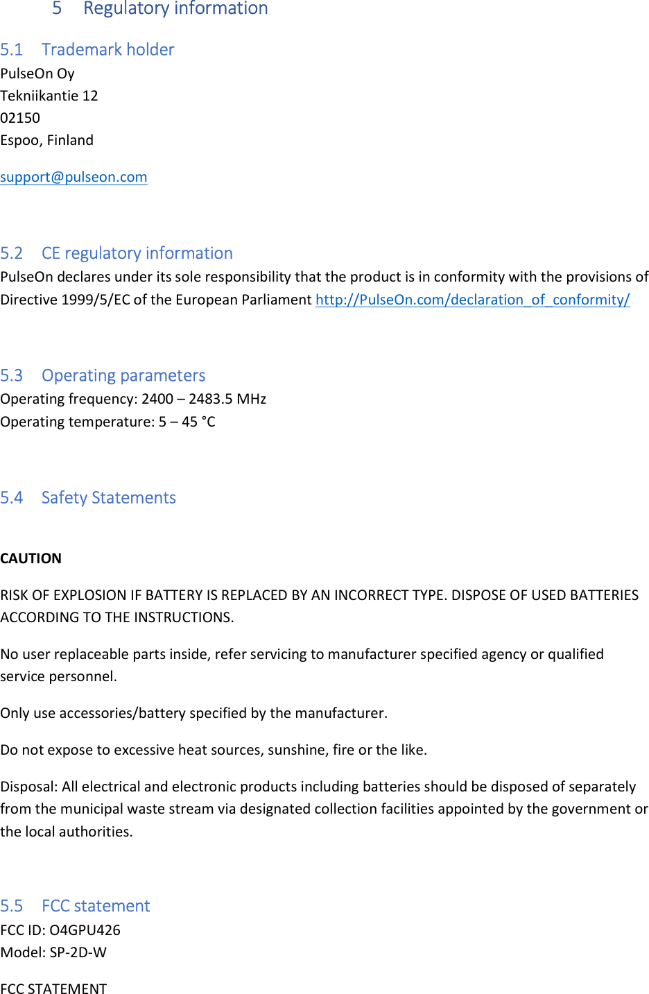 5 Regulatory information 5.1 Trademark holder PulseOn Oy Tekniikantie 12 02150 Espoo, Finland support@pulseon.com  5.2 CE regulatory information PulseOn declares under its sole responsibility that the product is in conformity with the provisions of Directive 1999/5/EC of the European Parliament http://PulseOn.com/declaration_of_conformity/  5.3 Operating parameters Operating frequency: 2400 – 2483.5 MHz Operating temperature: 5 – 45 °C  5.4 Safety Statements  CAUTION RISK OF EXPLOSION IF BATTERY IS REPLACED BY AN INCORRECT TYPE. DISPOSE OF USED BATTERIES ACCORDING TO THE INSTRUCTIONS. No user replaceable parts inside, refer servicing to manufacturer specified agency or qualified service personnel.  Only use accessories/battery specified by the manufacturer. Do not expose to excessive heat sources, sunshine, fire or the like. Disposal: All electrical and electronic products including batteries should be disposed of separately from the municipal waste stream via designated collection facilities appointed by the government or the local authorities.  5.5 FCC statement FCC ID: O4GPU426 Model: SP-2D-W FCC STATEMENT  