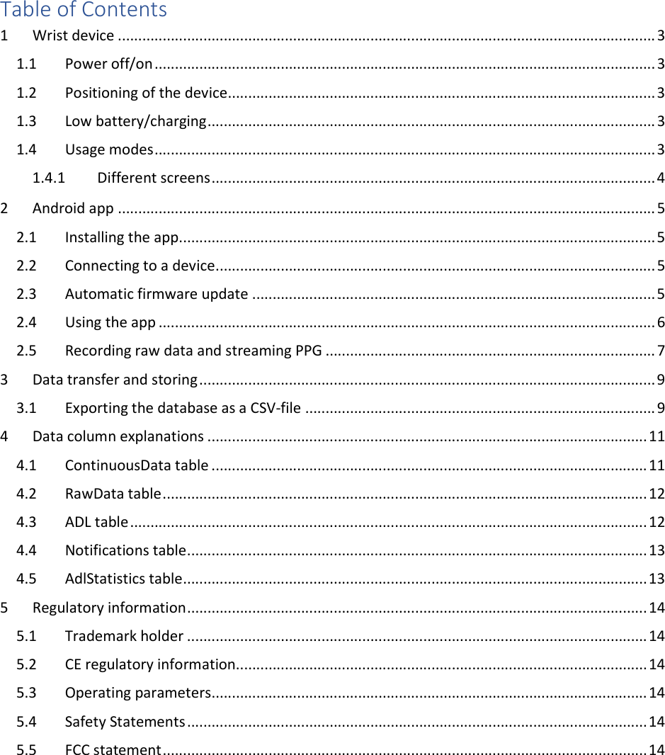    Table of Contents 1  Wrist device .................................................................................................................................... 3 1.1  Power off/on ........................................................................................................................... 3 1.2  Positioning of the device ......................................................................................................... 3 1.3  Low battery/charging .............................................................................................................. 3 1.4  Usage modes ........................................................................................................................... 3 1.4.1  Different screens ............................................................................................................. 4 2  Android app .................................................................................................................................... 5 2.1  Installing the app ..................................................................................................................... 5 2.2  Connecting to a device ............................................................................................................ 5 2.3  Automatic firmware update ................................................................................................... 5 2.4  Using the app .......................................................................................................................... 6 2.5  Recording raw data and streaming PPG ................................................................................. 7 3  Data transfer and storing ................................................................................................................ 9 3.1  Exporting the database as a CSV-file ...................................................................................... 9 4  Data column explanations ............................................................................................................ 11 4.1  ContinuousData table ........................................................................................................... 11 4.2  RawData table ....................................................................................................................... 12 4.3  ADL table ............................................................................................................................... 12 4.4  Notifications table ................................................................................................................. 13 4.5  AdlStatistics table .................................................................................................................. 13 5  Regulatory information ................................................................................................................. 14 5.1  Trademark holder ................................................................................................................. 14 5.2  CE regulatory information ..................................................................................................... 14 5.3  Operating parameters ........................................................................................................... 14 5.4  Safety Statements ................................................................................................................. 14 5.5  FCC statement ....................................................................................................................... 14     