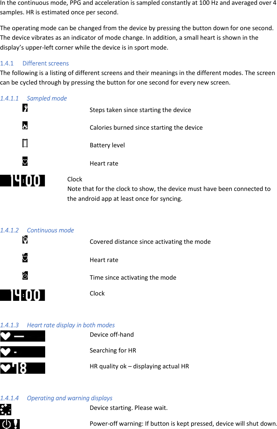 In the continuous mode, PPG and acceleration is sampled constantly at 100 Hz and averaged over 4 samples. HR is estimated once per second. The operating mode can be changed from the device by pressing the button down for one second. The device vibrates as an indicator of mode change. In addition, a small heart is shown in the display’s upper-left corner while the device is in sport mode. 1.4.1 Different screens The following is a listing of different screens and their meanings in the different modes. The screen can be cycled through by pressing the button for one second for every new screen. 1.4.1.1 Sampled mode        Steps taken since starting the device       Calories burned since starting the device       Battery level       Heart rate   Clock   Note that for the clock to show, the device must have been connected to        the android app at least once for syncing.  1.4.1.2 Continuous mode       Covered distance since activating the mode       Heart rate       Time since activating the mode     Clock  1.4.1.3 Heart rate display in both modes      Device off-hand      Searching for HR     HR quality ok – displaying actual HR  1.4.1.4 Operating and warning displays         Device starting. Please wait.       Power-off warning: If button is kept pressed, device will shut down. 
