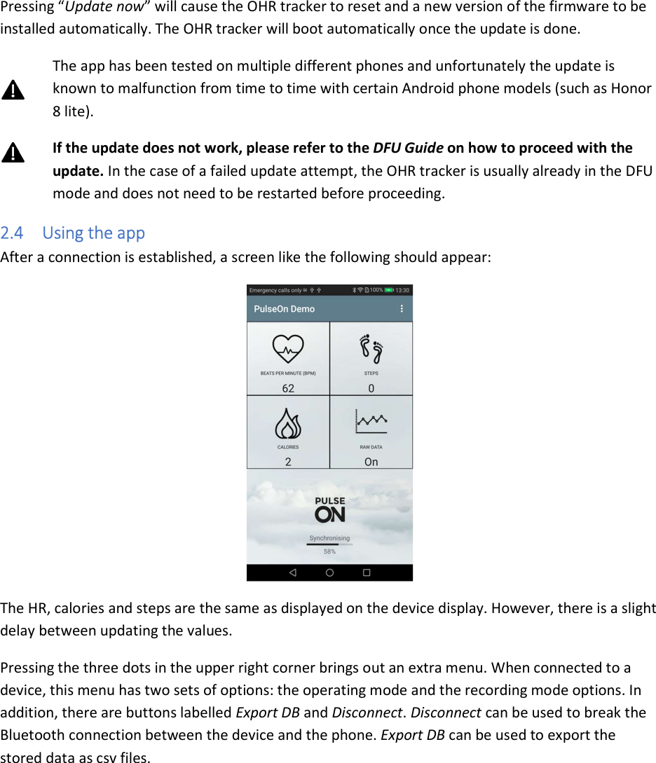 Pressing “Update now” will cause the OHR tracker to reset and a new version of the firmware to be installed automatically. The OHR tracker will boot automatically once the update is done. The app has been tested on multiple different phones and unfortunately the update is known to malfunction from time to time with certain Android phone models (such as Honor 8 lite). If the update does not work, please refer to the DFU Guide on how to proceed with the update. In the case of a failed update attempt, the OHR tracker is usually already in the DFU mode and does not need to be restarted before proceeding. 2.4 Using the app After a connection is established, a screen like the following should appear:  The HR, calories and steps are the same as displayed on the device display. However, there is a slight delay between updating the values. Pressing the three dots in the upper right corner brings out an extra menu. When connected to a device, this menu has two sets of options: the operating mode and the recording mode options. In addition, there are buttons labelled Export DB and Disconnect. Disconnect can be used to break the Bluetooth connection between the device and the phone. Export DB can be used to export the stored data as csv files. 