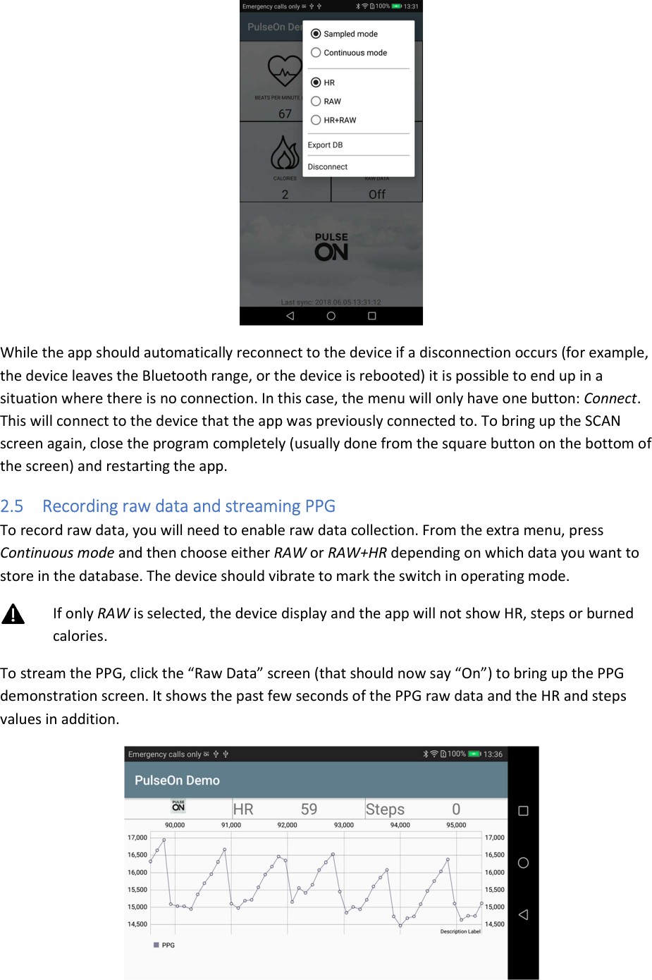  While the app should automatically reconnect to the device if a disconnection occurs (for example, the device leaves the Bluetooth range, or the device is rebooted) it is possible to end up in a situation where there is no connection. In this case, the menu will only have one button: Connect. This will connect to the device that the app was previously connected to. To bring up the SCAN screen again, close the program completely (usually done from the square button on the bottom of the screen) and restarting the app. 2.5 Recording raw data and streaming PPG To record raw data, you will need to enable raw data collection. From the extra menu, press Continuous mode and then choose either RAW or RAW+HR depending on which data you want to store in the database. The device should vibrate to mark the switch in operating mode.  If only RAW is selected, the device display and the app will not show HR, steps or burned calories. To stream the PPG, click the “Raw Data” screen (that should now say “On”) to bring up the PPG demonstration screen. It shows the past few seconds of the PPG raw data and the HR and steps values in addition.  