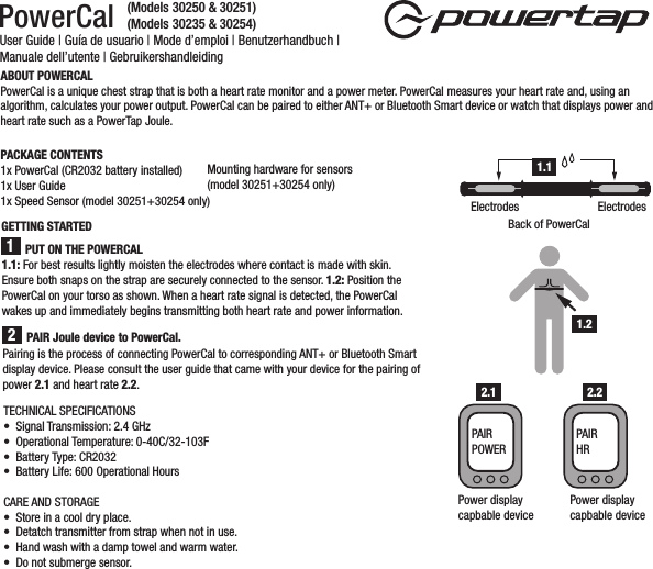 PowerCal User Guide | Guía de usuario | Mode d’emploi | Benutzerhandbuch | Manuale dell’utente | GebruikershandleidingABOUT POWERCALPowerCal is a unique chest strap that is both a heart rate monitor and a power meter. PowerCal measures your heart rate and, using an algorithm, calculates your power output. PowerCal can be paired to either ANT+ or Bluetooth Smart device or watch that displays power and heart rate such as a PowerTap Joule.PACKAGE CONTENTS1x PowerCal (CR2032 battery installed)1x User Guide1x Speed Sensor (model 30251+30254 only)Mounting hardware for sensors (model 30251+30254 only)1.1: For best results lightly moisten the electrodes where contact is made with skin. Ensure both snaps on the strap are securely connected to the sensor. 1.2: Position the PowerCal on your torso as shown. When a heart rate signal is detected, the PowerCal wakes up and immediately begins transmitting both heart rate and power information. PUT ON THE POWERCAL1Pairing is the process of connecting PowerCal to corresponding ANT+ or Bluetooth Smart display device. Please consult the user guide that came with your device for the pairing of power 2.1 and heart rate 2.2. 2PAIR Joule device to PowerCal. 1.1Back of PowerCalElectrodes Electrodes1.2Power displaycapbable devicePAIR POWERPower displaycapbable devicePAIR HR2.1 2.2GETTING STARTEDTECHNICAL SPECIFICATIONS•  Signal Transmission: 2.4 GHz•  Operational Temperature: 0-40C/32-103F•  Battery Type: CR2032•  Battery Life: 600 Operational HoursCARE AND STORAGE•  Store in a cool dry place. •  Detatch transmitter from strap when not in use.•  Hand wash with a damp towel and warm water. •  Do not submerge sensor.(Models 30250 &amp; 30251)(Models 30235 &amp; 30254)