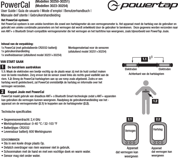 PowerCal User Guide | Guía de usuario | Mode d’emploi | Benutzerhandbuch | Manuale dell’utente | Gebruikershandleiding1.1: Maak de elektroden een beetje vochtig op de plaats waar zij met de huid contact maken voor de beste resultaten. Zorg ervoor dat de sensor zowel links als rechts goed vastklikt aan de riem. 1.2: Breng de PowerCal-hartslagriem aan op uw romp zoals afgebeeld. Zodra er een hartslag wordt gedetecteerd, zal PowerCal onmiddellijk de hartslag en informatie over het vermogen verzenden. Het PowerCal-systeemHet PowerCal-systeem is een unieke borstriem die zowel een hartslagmeter als een vermogensmeter is. Het apparaat meet de hartslag van de gebruiker en gebruikt een unieke combinatie parameters om het vermogen dat wordt ontwikkeld door de gebruiker te berekenen.  Deze gegevens worden verzonden naar een ANT+ o Bluetooth Smart-compatible vermogensmeter die het vermogen en het hartritme kan weergeven, zoals bijvoorbeeld een PowerTap Joule.   Inhoud van de verpakking:1x PowerCal (met geïnstalleerde CR2032-batterij)1x gebruikershandleiding1x snelheidssensor (uitsluitend model 30251+30254)Montagemateriaal voor de sensoren (uitsluitend model 30251+30254)De borstriem aantrekkenPowerCal maakt gebruik van draadloze ANT+ o Bluetooth Smart-technologie zodat u ANT+-apparaten kan gebruiken die vermogen kunnen weergeven. Raadpleeg de gebruikershandleiding van het - apparaat om de vermogenmeter (2.1) te koppelen aan de hartslagmeter (2.2).21Achterkant van de hartslagriemElektroden ElektrodenApparaatdat vermogen kan weergevenHartslagKoppel Joule met PowerCal 1.11.2Apparaatdat vermogen kanweergevenVermogen2.1 2.2Technische speciﬁcaties• Gegevensoverdracht: 2,4 GHz• Werkingstemperatuur: 0-40 °C / 32-103 °F• Batterijtype: CR2032• Levensduur batterij: 600 WerkingsurenSCHOONMAKEN• Sla in een koele droge plaats Op. • Detatch overdrager van riem wanneer niet in gebruik. • Schoonmaken met de hand en met een vochtige doek en warm water.• Sensor mag niet onder water. VAN START GAAN(Modellen 30250-30251)(Modellen 3023-30254)