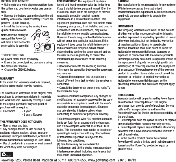 BATTERY REPLACEMENT•  Using coin or a wide blade screwdriver turn the battery cap counterclockwise one quarter turn.•  Remove the battery cap and replace the old battery with a new CR2032 battery. Ensure the positive (+) side faces up.•  Install the battery cap by turning it one quarter turn clockwise.TROUBLESHOOTINGNo power meter found by display.•  Ensure the correct pairing procedure using the device user manual.•  Change the CR2032 battery.WARRANTYIn the event that warranty service is required, original sales receipt may be required.The PowerCal is warranted to the original retail purchaser to be free from defects in materials and workmanship.  Warranty coverage is valid to the original purchaser only and proof of purchase will be required.  •  Electronics  - 1 year  - 2 years (Europe)THIS WARRANTY DOES NOT COVER:•  Normal wear and tear.•  Any damage, failure or loss caused by accident, misuse, neglect, abuse, improper assembly, improper maintenance, or failure to follow instructions or warnings in User Guide.•  Use of products in a manner or environment for which they were not designed.CAUTION!   The manufacturer is not responsible for any radio or TV interference caused by unauthorized modiﬁcations to this equipment. Such modiﬁcations could void the user authority to operate the equipment. LIMITATIONSThe foregoing warranties are in lieu of and exclude all other warranties not expressly set forth herein, whether expressed or implied by operation of law or otherwise, including, but not limited to, warranties of merchantability or ﬁtness for a particular purpose. PowerTap shall in no event be liable for incidental or consequential losses, damages or expenses in connection with its exercise products. PowerTap’s liability hereunder is expressly limited to the replacement of goods not complying with this warranty or, at PowerTap election, to the repayment of an amount of the purchase price of the exercise product in question. Some states do not permit the exclusion or limitation of implied warranties or incidental or consequential damages, so the preceding limitations and exclusions may not apply to you.PROCEDURESWarranty service will be performed by PowerTap or an authorized PowerTap Dealer.  The original purchaser must provide proof of purchase. Service calls and/or transportation to and from the Authorized PowerTap Dealer are the responsibility of the purchaser.•  PowerTap will have the option to repair or replace any product(s) which requires warranty service.•  PowerTap will replace any unit that is structurally defective with a new unit or replace the unit with a unit of equal value.•  In the event a product cannot be repaired, PowerTap will apply a limited credit reimbursement toward another PowerTap product of equal or greater value.FCC STATEMENT: This equipment has been tested and found to comply with the limits for a Class B digital device, pursuant to part 15 of the FCC Rules. These limits are designed to provide reasonable protection against harmful interference in a residential installation. This equipment generates, uses and can radiate radio frequency energy and, if not installed and used in accordance with the instructions, may cause harmful interference to radio communications. However, there is no guarantee that interference will not occur in a particular installation. If this equipment does cause harmful interference to radio or television reception, which can be determined by turning the equipment off and on, the user is encouraged to try to correct the interference by one or more of the following measures: • Reorient or relocate the receiving antenna. • Increase the separation between the equipment and receiver. • Connect the equipment into an outlet on a circuit different from that to which the receiver is connected. • Consult the dealer or an experienced radio/TV technician for help.  To assure continued compliance, any changes or modiﬁcations not expressly approved by the party responsible for compliance could void the user’s authority to operate this equipment. (Example- use only shielded interface cables when connecting to computer or peripheral devices).  This device complies with FCC radiation exposure limits set forth for an uncontrolled environment and it also complies with Part 15 of the FCC RF Rules. This transmitter must not be co-located or operating in conjunction with any other antenna or transmitter. Operation is subject to the following two conditions: (1) this device may not cause harmful interference, and (2) this device must accept any interference received, including interference that may cause undesired operation.  PowerTap  5253 Verona Road  Madison WI 53711  608.274.6550 www.powertap.com   21610  04/133 VoltCR2032+Note: After the battery is replaced the PowerCal will have a new sensor ID so re-pairing is essential. 