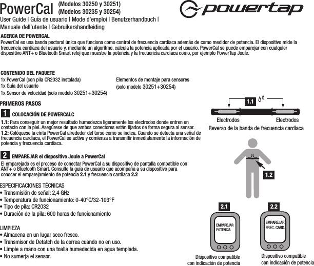 PowerCal User Guide | Guía de usuario | Mode d’emploi | Benutzerhandbuch | Manuale dell’utente | GebruikershandleidingEl emparejado es el proceso de conectar PowerCal a su dispositivo de pantalla compatible con ANT+ o Bluetooth Smart. Consulte la guía de usuario que acompaña a su dispositivo para conocer el emparejamiento de potencia 2.1 y frecuencia cardíaca 2.2ACERCA DE POWERCALPowerCal es una banda pectoral única que funciona como control de frecuencia cardíaca además de como medidor de potencia. El dispositivo mide la frecuencia cardíaca del usuario y, mediante un algoritmo, calcula la potencia aplicada por el usuario. PowerCal se puede emparejar con cualquier dispositivo ANT+ o Bluetooth Smart reloj que muestre la potencia y la frecuencia cardíaca como, por ejemplo PowerTap Joule. CONTENIDO DEL PAQUETE1x PowerCal (con pila CR2032 instalada)1x Guía del usuario 1x Sensor de velocidad (solo modelo 30251+30254)Elementos de montaje para sensores (solo modelo 30251+30254)EMPAREJAR el dispositivo Joule a PowerCal1.1: Para conseguir un mejor resultado humedezca ligeramente los electrodos donde entren en contacto con la piel. Asegúrese de que ambos conectores están ﬁjados de forma segura al sensor. 1.2: Colóquese la cinta PowerCal alrededor del torso como se indica. Cuando se detecta una señal de frecuencia cardíaca, el PowerCal se activa y comienza a transmitir inmediatamente la información de potencia y frecuencia cardíaca.21Reverso de la banda de frecuencia cardíacaElectrodos ElectrodosDispositivo compatiblecon indicación de potenciaEMPAREJAR FREC. CARD.COLOCACIÓN DE POWERCALCPRIMEROS PASOS 1.11.2Dispositivo compatiblecon indicación de potenciaEMPAREJAR POTENCIA2.1 2.2ESPECIFICACIONES TÉCNICAS• Transmisión de señal: 2,4 GHz• Temperatura de funcionamiento: 0-40°C/32-103°F• Tipo de pila: CR2032• Duración de la pila: 600 horas de funcionamientoLIMPIEZA• Almacena en un lugar seco fresco. • Transmisor de Detatch de la correa cuando no en uso. • Limpie a mano con una toalla humedecida en agua templada.• No sumerja el sensor.(Modelos 30250 y 30251)(Modelos 30235 y 30254)