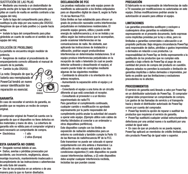 WARRANTYIn the event that warranty service is required, original sales receipt may be required.The PowerCal is warranted to the original retail purchaser to be free from defects in materials and workmanship.  Warranty coverage is valid to the original purchaser only and proof of purchase will be required.  •  Electronics  - 1 year  - 2 years (Europe)THIS WARRANTY DOES NOT COVER:•  Normal wear and tear.•  Any damage, failure or loss caused by accident, misuse, neglect, abuse, improper assembly, improper maintenance, or failure to follow instructions or warnings in User Guide.•  Use of products in a manner or environment for which they were not designed.SUSTITUCIÓN DE LAS PILAS•  Mediante una moneda o un destornillador de punta ancha gire la tapa del compartimento para pilas un cuarto de vuelta en sentido contrario a las agujas del reloj.•  Quite la tapa del compartimento para pilas y sustituya la pila vieja por una nueva pila CR2032. Asegúrese de que el lado positivo (+) quede hacia arriba.•  Instale la tapa del compartimento para pilas girándola un cuarto de vuelta en el sentido de las agujas del reloj.SOLUCIÓN DE PROBLEMASLa pantalla no encuentra ningún medidor de potencia.•  Asegúrese de realizar el procedimiento de emparejamiento correcto utilizando el manual de usuario de la pantalla.•  Cambie la pila CR2032.DECLARACIÓN DE FCCLas pruebas realizadas con este equipo ponen de maniﬁesto su adecuación a los límites estipulados para un dispositivo digital de clase B, según la Parte 15 de las Normas FCC.Estos límites se han establecido para ofrecer un grado de protección razonable contra interferencias perjudiciales en instalaciones residenciales. El presente equipo genera, utiliza y puede emitir energía de radiofrecuencia y, si no se instala y se utiliza según las instrucciones que le acompañan, puede ocasionar interferencias en las comunicaciones de radio. No obstante, aun aplicando las instrucciones de instalación y utilización, podrían seguir produciéndose interferencias en determinadas instalaciones. Si el equipo produce interferencias perjudiciales en la recepción de radio o televisión (lo cual se puede detectar activando y desactivando el equipo), el usuario puede tratar de corregirlas mediante algunas de las siguientes medidas:- Cambiando la ubicación o la orientación de la antena receptora.- Aumentando la separación entre el equipo y el receptor.- Conectando el equipo a una toma de un circuito diferente al que está conectado el receptor.- Consultando al proveedor o a un técnico experimentado de radio/TV.Para garantizar el cumplimiento continuado, cualquier cambio o modiﬁcación no aprobado expresamente por la parte responsable del cumplimiento podría anular la autoridad del usuario a operar este equipo. (Ejemplo utilice solo cables de interfaz blindados al conectar a un ordenador u otros dispositivos periféricos).Este dispositivo cumple con los límites de exposición de radiación establecidos para un entorno no controlado y también cumple la Parte 15 de las Normas de radiofrecuencia RF de la FCC. Este transmisor no puede ser colocado ni operar conjuntamente con otra antena o transmisor. La utilización de este equipo está sujeta a las dos condiciones siguientes:(1) este dispositivo no puede causar interferencias dañinas, y (2) este dispositivo debe aceptar cualquier interferencia recibida, incluidas las que puedan causar.GARANTÍAEn caso de necesitar el servicio de garantía, es posible que se requiera un recibo de compra original.El comprador original de PowerCal cuenta con la garantía de que el dispositivo no tiene defectos en los materiales y mano de obra.  La cobertura de garantía sólo es válida para el comprador original y será necesario un comprobante de compra.  •  Electrónica:  - 1 año  - 2 años (Europa)ESTA GARANTÍA NO CUBRE:•  Desgaste normal debido al uso.•  Daños, averías o pérdidas provocados por accidente, uso incorrecto, negligencia, abuso, montaje incorrecto, mantenimiento inadecuado o incumplimiento de las instrucciones o advertencias de esta Guía del usuario.•  Uso de los productos en un entorno o de una manera para la que no fueron diseñados.PRECAUCIÓNEl fabricante no es responsable de interferencias de radio o TV causadas por modiﬁcaciones no autorizadas en este equipo. Dichas modiﬁcaciones podrían anular la autorización al usuario para utilizar el equipo.LIMITACIONESLas garantías precedentes sustituyen y excluyen a cualesquiera otras garantías no establecidas expresamente en el presente documento, tanto expresas como implícitas previstas por la ley u otras, pero no limitadas a garantías comerciales o adecuación a un propósito particular. Bajo ninguna circunstancia PowerTap será responsable de daños, pérdidas o gastos imprevistos o derivados en relación a sus productos. La responsabilidad de PowerTap se limita expresamente a la sustitución de los productos que no cumplan esta garantía o bajo criterio de PowerTap al pago de una cantidad del precio de compra del producto en cuestión. Algunos estados no permiten la exclusión o limitación de garantías implícitas o daños derivados o imprevistos, por tanto es posible que las limitaciones y exclusiones precedentes no le afecten.PROCEDIMIENTOSEl servicio de garantía será llevado a cabo por PowerTap en un distribuidor autorizado de PowerTap.  El comprador original debe proporcionar un comprobante de compra. Los gastos de las llamadas de servicio y el transporte hacia y desde el distribuidor autorizado de PowerTap corren por cuenta del comprador.•  PowerTap tendrá la opción de reparar o sustituir los productos que requieran el servicio de garantía.•  PowerTap sustituirá cualquier unidad estructuralmente defectuosa por una unidad nueva o la sustituirá por una unidad de igual valor.•  En caso de que un producto no se pueda reparar, PowerTap aplicará un reembolso de crédito limitado para otro producto PowerTap de igual valor o superior.Dispositivo compatiblecon indicación de potenciaFCC STATEMENT: This equipment has been tested and found to comply with the limits for a Class B digital device, pursuant to part 15 of the FCC Rules. These limits are designed to provide reasonable protection against harmful interference in a residential installation. This equipment generates, uses and can radiate radio frequency energy and, if not installed and used in accordance with the instructions, may cause harmful interference to radio communications. However, there is no guarantee that interference will not occur in a particular installation. If this equipment does cause harmful interference to radio or television reception, which can be determined by turning the equipment off and on, the user is encouraged to try to correct the interference by one or more of the following measures: • Reorient or relocate the receiving antenna. • Increase the separation between the equipment and receiver. • Connect the equipment into an outlet on a circuit different from that to which the receiver is connected. • Consult the dealer or an experienced radio/TV technician for help.  To assure continued compliance, any changes or modiﬁcations not expressly approved by the party responsible for compliance could void the user’s authority to operate this equipment. (Example- use only shielded interface cables when connecting to computer or peripheral devices).  This device complies with FCC radiation exposure limits set forth for an uncontrolled environment and it also complies with Part 15 of the FCC RF Rules. This transmitter must not be co-located or operating in conjunction with any other antenna or transmitter. Operation is subject to the following two conditions: (1) this device may not cause harmful interference, and (2) this device must accept any interference received, including interference that may cause undesired operation.  3 VoltCR2032+La nota: Después de que la batería sea reemplazada el PowerCal tendrá un nuevo sensor identiﬁcación tanreparación es esencial. 
