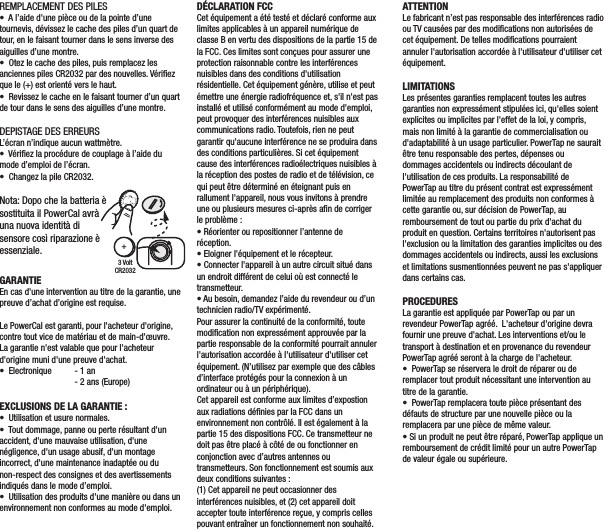 REMPLACEMENT DES PILES•  A l’aide d&apos;une pièce ou de la pointe d’une tournevis, dévissez le cache des piles d’un quart de tour, en le faisant tourner dans le sens inverse des aiguilles d’une montre.•  Otez le cache des piles, puis remplacez les anciennes piles CR2032 par des nouvelles. Vériﬁez que le (+) est orienté vers le haut.•  Revissez le cache en le faisant tourner d’un quart de tour dans le sens des aiguilles d’une montre.DEPISTAGE DES ERREURSL’écran n’indique aucun wattmètre.•  Vériﬁez la procédure de couplage à l’aide du mode d’emploi de l’écran.•  Changez la pile CR2032.DÉCLARATION FCCCet équipement a été testé et déclaré conforme aux limites applicables à un appareil numérique de classe B en vertu des dispositions de la partie 15 de la FCC. Ces limites sont conçues pour assurer une protection raisonnable contre les interférences nuisibles dans des conditions d&apos;utilisation résidentielle. Cet équipement génère, utilise et peut émettre une énergie radiofréquence et, s&apos;il n&apos;est pas installé et utilisé conformément au mode d&apos;emploi, peut provoquer des interférences nuisibles aux communications radio. Toutefois, rien ne peut garantir qu&apos;aucune interférence ne se produira dans des conditions particulières. Si cet équipement cause des interférences radioélectriques nuisibles à la réception des postes de radio et de télévision, ce qui peut être déterminé en éteignant puis en rallument l&apos;appareil, nous vous invitons à prendre une ou plusieurs mesures ci-après aﬁn de corriger le problème :• Réorienter ou repositionner l’antenne de réception.• Eloigner l&apos;équipement et le récepteur.• Connecter l&apos;appareil à un autre circuit situé dans un endroit différent de celui où est connecté le transmetteur.• Au besoin, demandez l’aide du revendeur ou d’un technicien radio/TV expérimenté.Pour assurer la continuité de la conformité, toute modiﬁcation non expressément approuvée par la partie responsable de la conformité pourrait annuler l&apos;autorisation accordée à l&apos;utilisateur d&apos;utiliser cet équipement. (N’utilisez par exemple que des câbles d’interface protégés pour la connexion à un ordinateur ou à un périphérique).Cet appareil est conforme aux limites d’expostion aux radiations déﬁnies par la FCC dans un environnement non contrôlé. Il est également à la partie 15 des dispositions FCC. Ce transmetteur ne doit pas être placé à côté de ou fonctionner en conjonction avec d’autres antennes ou transmetteurs. Son fonctionnement est soumis aux deux conditions suivantes :(1) Cet appareil ne peut occasionner des interférences nuisibles, et (2) cet appareil doit accepter toute interférence reçue, y compris celles pouvant entraîner un fonctionnement non souhaité.GARANTIEEn cas d&apos;une intervention au titre de la garantie, une preuve d’achat d’origine est requise.Le PowerCal est garanti, pour l&apos;acheteur d&apos;origine, contre tout vice de matériau et de main-d&apos;œuvre.  La garantie n&apos;est valable que pour l&apos;acheteur d&apos;origine muni d&apos;une preuve d&apos;achat.  •  Electronique  - 1 an  - 2 ans (Europe)EXCLUSIONS DE LA GARANTIE:•  Utilisation et usure normales.•  Tout dommage, panne ou perte résultant d&apos;un accident, d&apos;une mauvaise utilisation, d&apos;une négligence, d&apos;un usage abusif, d&apos;un montage incorrect, d&apos;une maintenance inadaptée ou du non-respect des consignes et des avertissements indiqués dans le mode d’emploi.•  Utilisation des produits d&apos;une manière ou dans un environnement non conformes au mode d&apos;emploi.ATTENTIONLe fabricant n’est pas responsable des interférences radio ou TV causées par des modiﬁcations non autorisées de cet équipement. De telles modiﬁcations pourraient annuler l&apos;autorisation accordée à l&apos;utilisateur d&apos;utiliser cet équipement.LIMITATIONSLes présentes garanties remplacent toutes les autres garanties non expressément stipulées ici, qu&apos;elles soient explicites ou implicites par l&apos;effet de la loi, y compris, mais non limité à la garantie de commercialisation ou d&apos;adaptabilité à un usage particulier. PowerTap ne saurait être tenu responsable des pertes, dépenses ou dommages accidentels ou indirects découlant de l&apos;utilisation de ces produits. La responsabilité de PowerTap au titre du présent contrat est expressément limitée au remplacement des produits non conformes à cette garantie ou, sur décision de PowerTap, au remboursement de tout ou partie du prix d&apos;achat du produit en question. Certains territoires n&apos;autorisent pas l&apos;exclusion ou la limitation des garanties implicites ou des dommages accidentels ou indirects, aussi les exclusions et limitations susmentionnées peuvent ne pas s&apos;appliquer dans certains cas.PROCEDURESLa garantie est appliquée par PowerTap ou par un revendeur PowerTap agréé.  L&apos;acheteur d&apos;origine devra fournir une preuve d&apos;achat. Les interventions et/ou le transport à destination et en provenance du revendeur PowerTap agréé seront à la charge de l&apos;acheteur.•  PowerTap se réservera le droit de réparer ou de remplacer tout produit nécessitant une intervention au titre de la garantie.•  PowerTap remplacera toute pièce présentant des défauts de structure par une nouvelle pièce ou la remplacera par une pièce de même valeur.• Si un produit ne peut être réparé, PowerTap applique un remboursement de crédit limité pour un autre PowerTap de valeur égale ou supérieure.GARANTIEWenn Sie die Garantie in Anspruch nehmen möchten, benötigen Sie unter Umständen den Original-Kaufbeleg.Für den PowerCal gilt eine Garantie gegenüber dem ursprünglichen Einzelhandelskäufer bei Material- und Fertigungsfehlern.  Die Garantie gilt nur für den ursprünglichen Käufer. Es ist ein Kaufnachweis erforderlich.  •  Elektronik:  - 1 Jahr  - 2 Jahre (Europa)DIESE GARANTIE DECKT FOLGENDES NICHT AB:•  Normaler Verschleiß.•  Schäden, Ausfälle oder Verluste, die durch Unfälle, missbräuchliche Verwendung, Nachlässigkeit, falschen Gebrauch, falsche Montage, falsche Wartung oder Nichtbefolgen der Anleitung oder Warnhinweise im Benutzerhandbuch verursacht werden.•  Verwendung des Produkts in einer Art und Weise oder Umgebung, für die es nicht gedacht ist.3 VoltCR2032+Nota: Dopo che la batteria è sostituita il PowerCal avrà una nuova identità di sensore così riparazione èessenziale. 