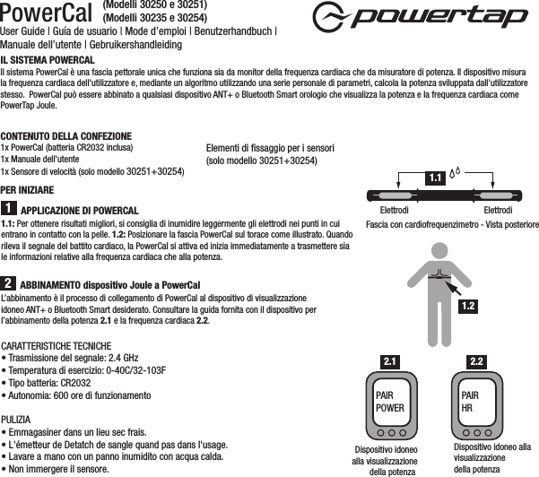 PowerCal User Guide | Guía de usuario | Mode d’emploi | Benutzerhandbuch | Manuale dell’utente | GebruikershandleidingL’abbinamento è il processo di collegamento di PowerCal al dispositivo di visualizzazione idoneo ANT+ o Bluetooth Smart desiderato. Consultare la guida fornita con il dispositivo per l’abbinamento della potenza 2.1 e la frequenza cardiaca 2.2.IL SISTEMA POWERCAL  Il sistema PowerCal è una fascia pettorale unica che funziona sia da monitor della frequenza cardiaca che da misuratore di potenza. Il dispositivo misura la frequenza cardiaca dell&apos;utilizzatore e, mediante un algoritmo utilizzando una serie personale di parametri, calcola la potenza sviluppata dall&apos;utilizzatore stesso.  PowerCal può essere abbinato a qualsiasi dispositivo ANT+ o Bluetooth Smart orologio che visualizza la potenza e la frequenza cardiaca come PowerTap Joule. CONTENUTO DELLA CONFEZIONE1x PowerCal (batteria CR2032 inclusa)1x Manuale dell&apos;utente1x Sensore di velocità (solo modello 30251+30254)Elementi di ﬁssaggio per i sensori (solo modello 30251+30254)ABBINAMENTO dispositivo Joule a PowerCal1.1: Per ottenere risultati migliori, si consiglia di inumidire leggermente gli elettrodi nei punti in cui entrano in contatto con la pelle. 1.2: Posizionare la fascia PowerCal sul torace come illustrato. Quando rileva il segnale del battito cardiaco, la PowerCal si attiva ed inizia immediatamente a trasmettere sia le informazioni relative alla frequenza cardiaca che alla potenza. 21Fascia con cardiofrequenzimetro - Vista posterioreElettrodi ElettrodiDispositivo idoneo allavisualizzazione della potenzaAPPLICAZIONE DI POWERCALPER INIZIARE1.11.2Dispositivo idoneoalla visualizzazionedella potenza PAIR POWERPAIR HR2.1 2.2CARATTERISTICHE TECNICHE• Trasmissione del segnale: 2.4 GHz• Temperatura di esercizio: 0-40C/32-103F• Tipo batteria: CR2032• Autonomia: 600 ore di funzionamentoPULIZIA• Emmagasiner dans un lieu sec frais. • L&apos;émetteur de Detatch de sangle quand pas dans l&apos;usage. • Lavare a mano con un panno inumidito con acqua calda.• Non immergere il sensore.(Modelli 30250 e 30251)(Modelli 30235 e 30254)