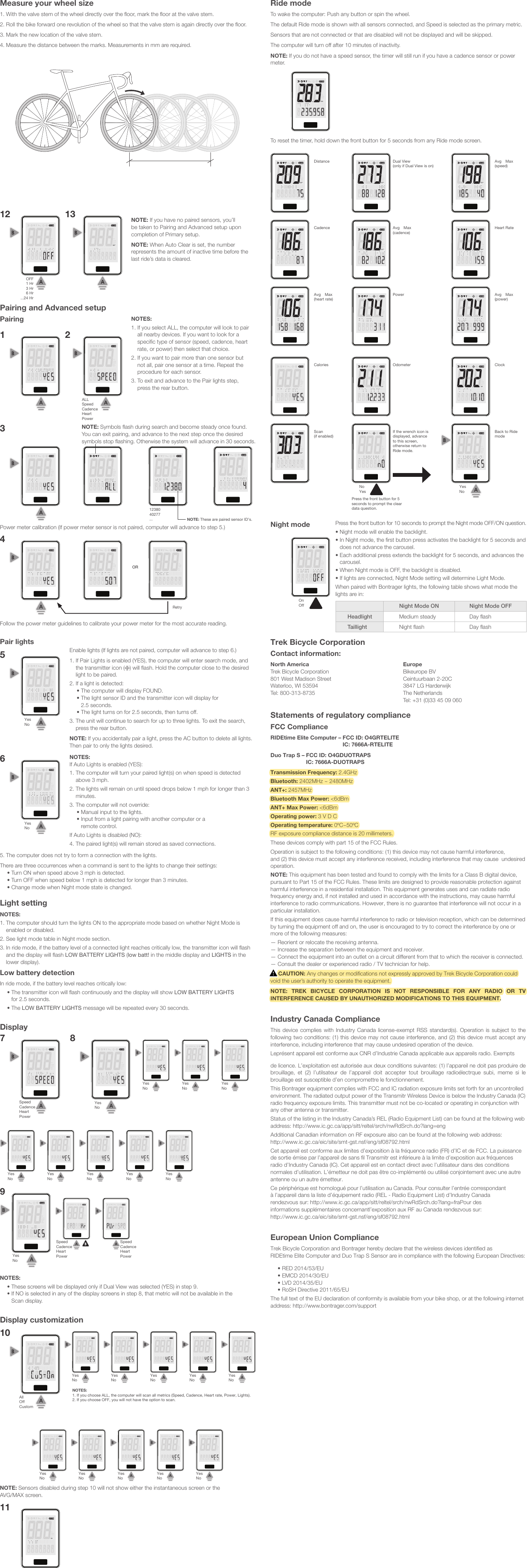 Measure your wheel size1. With the valve stem of the wheel directly over the ﬂoor, mark the ﬂoor at the valve stem.2. Roll the bike forward one revolution of the wheel so that the valve stem is again directly over the ﬂoor.3. Mark the new location of the valve stem.4. Measure the distance between the marks. Measurements in mm are required.13WBPMRPMKPHMPHWBPMRPMKPHMPH OFF1 Hr3 Hr6 Hr...24 Hr12NOTE: If you have no paired sensors, you’ll be taken to Pairing and Advanced setup upon completion of Primary setup.NOTE: When Auto Clear is set, the number represents the amount of inactive time before the last ride’s data is cleared.Pairing and Advanced setupPairing NOTES:1.  If you select ALL, the computer will look to pair all nearby devices. If you want to look for a speciﬁc type of sensor (speed, cadence, heart rate, or power) then select that choice.2.  If you want to pair more than one sensor but not all, pair one sensor at a time. Repeat the procedure for each sensor.3.  To exit and advance to the Pair lights step, press the rear button.2WBPMRPMKPHMPHWBPMRPMKPHMPHALL Speed Cadence Heart Power 1Power meter calibration (If power meter sensor is not paired, computer will advance to step 5.)Follow the power meter guidelines to calibrate your power meter for the most accurate reading.NOTE: Symbols ﬂash during search and become steady once found. You can exit pairing, and advance to the next step once the desired symbols stop ﬂashing. Otherwise the system will advance in 30 seconds.WBPMRPMKPHMPHWBPMRPMKPHMPH1238040277...WBPMRPMKPHMPHWBPMRPMKPHMPH3NOTE: These are paired sensor ID’s.WBPMRPMKPHMPHORWBPMRPMKPHMPHWBPMRPMKPHMPH4RetryPair lightsYesNoWBPMRPMKPHMPH5YesNoWBPMRPMKPHMPH6NOTES: If Auto Lights is enabled (YES):1.  The computer will turn your paired light(s) on when speed is detected above 3 mph. 2.  The lights will remain on until speed drops below 1 mph for longer than 3 minutes. 3.  The computer will not override:•  Manual input to the lights. •  Input from a light pairing with another computer or a remote control.If Auto Lights is disabled (NO):4. The paired light(s) will remain stored as saved connections. 5. The computer does not try to form a connection with the lights.There are three occurrences when a command is sent to the lights to change their settings:• Turn ON when speed above 3 mph is detected.• Turn OFF when speed below 1 mph is detected for longer than 3 minutes.• Change mode when Night mode state is changed.Light settingNOTES:1.  The computer should turn the lights ON to the appropriate mode based on whether Night Mode is enabled or disabled.2.  See light mode table in Night mode section.3.  In ride mode, if the battery level of a connected light reaches critically low, the transmitter icon will ﬂash and the display will ﬂash LOW BATTERY LIGHTS (low batt! in the middle display and LIGHTS in the lower display).Low battery detectionIn ride mode, if the battery level reaches critically low:•  The transmitter icon will ﬂash continuously and the display will show LOW BATTERY LIGHTSfor 2.5 seconds.• The LOW BATTERY LIGHTS message will be repeated every 30 seconds.DisplayNOTES: • These screens will be displayed only if Dual View was selected (YES) in step 9. •  If NO is selected in any of the display screens in step 8, that metric will not be available in the Scan display.WBPMRPMKPHMPHYesNoWBPMRPMKPHMPHYesNoWBPMRPMKPHMPHYesNoWBPMRPMKPHMPHYesNoWBPMRPMKPHMPHYesNoYesNoWBPMRPMKPHMPH8WBPMRPMKPHMPH7Speed Cadence Heart PowerWBPMRPMKPHMPHYesNoWBPMRPMKPHMPHYesNoWBPMRPMKPHMPHYesNoWBPMRPMKPHMPHYesNo9WBPMRPMKPHMPHSpeedCadenceHeart PowerSpeedCadenceHeart PowerWBPMRPMKPHMPHRide modeTo wake the computer: Push any button or spin the wheel. The default Ride mode is shown with all sensors connected, and Speed is selected as the primary metric.Sensors that are not connected or that are disabled will not be displayed and will be skipped.The computer will turn off after 10 minutes of inactivity.NOTE: If you do not have a speed sensor, the timer will still run if you have a cadence sensor or power meter.To reset the timer, hold down the front button for 5 seconds from any Ride mode screen.Night modeWBPMRPMKPHMPHWBPMRPMKPHMPHWBPMRPMKPHMPHWBPMRPMKPHMPHDistance Dual View  (only if Dual View is on)Avg Max (speed)WBPMRPMKPHMPHWBPMRPMKPHMPHWBPMRPMKPHMPHCadence Avg Max  (cadence)Heart RateWBPMRPMKPHMPHWBPMRPMKPHMPHWBPMRPMKPHMPHAvg Max  (heart rate)Power Avg Max  (power)WBPMRPMKPHMPHWBPMRPMKPHMPHWBPMRPMKPHMPHCalories Odometer ClockWBPMRPMKPHMPHWBPMRPMKPHMPHWBPMRPMKPHMPHScan (if enabled)If the wrench icon is displayed, advance to this screen, otherwise return to Ride mode.Back to Ride modeYesNoNoYesPress the front button for 5 seconds to prompt the clear data question.OnOffWBPMRPMKPHMPHTrek Bicycle CorporationContact information:North AmericaTrek Bicycle Corporation801 West Madison StreetWaterloo, WI 53594Tel: 800-313-8735EuropeBikeurope BVCeintuurbaan 2-20C3847 LG HarderwijkThe NetherlandsTel: +31 (0)33 45 09 060Statements of regulatory complianceFCC ComplianceRIDEtime Elite Computer –  FCC ID: O4GRTELITE IC: 7666A-RTELITEDuo Trap S –  FCC ID: O4GDUOTRAPS IC: 7666A-DUOTRAPSTransmission Frequency: 2.4GHzBluetooth: 2402MHz ~ 2480MHzANT+: 2457MHzBluetooth Max Power: &lt;6dBmANT+ Max Power: &lt;6dBmOperating power: 3 V D COperating temperature: 0ºC~50ºC RF exposure compliance distance is 20 millimeters. These devices comply with part 15 of the FCC Rules.Operation is subject to the following conditions: (1) this device may not cause harmful interference,  and (2) this device must accept any interference received, including interference that may cause  undesired operation.NOTE: This equipment has been tested and found to comply with the limits for a Class B digital device, pursuant to Part 15 of the FCC Rules. These limits are designed to provide reasonable protection against harmful interference in a residential installation. This equipment generates uses and can radiate radio frequency energy and, if not installed and used in accordance with the instructions, may cause harmful interference to radio communications. However, there is no guarantee that interference will not occur in a particular installation.If this equipment does cause harmful interference to radio or television reception, which can be determined by turning the equipment off and on, the user is encouraged to try to correct the interference by one or more of the following measures:— Reorient or relocate the receiving antenna.— Increase the separation between the equipment and receiver.— Connect the equipment into an outlet on a circuit different from that to which the receiver is connected.— Consult the dealer or experienced radio / TV technician for help.     CAUTION: Any changes or modifications not expressly approved by Trek Bicycle Corporation could void the user’s authority to operate the equipment.NOTE: TREK BICYCLE CORPORATION IS NOT RESPONSIBLE FOR ANY RADIO OR TV INTERFERENCE CAUSED BY UNAUTHORIZED MODIFICATIONS TO THIS EQUIPMENT.Industry Canada ComplianceThis device complies with Industry Canada license-exempt RSS standard(s). Operation is subject to the following two conditions: (1) this device may not cause interference, and (2) this device must accept any interference, including interference that may cause undesired operation of the device.Leprésent appareil est conforme aux CNR d’Industrie Canada applicable aux appareils radio. Exempts de licence. L’exploitation est autorisée aux deux conditions suivantes: (1) l’appareil ne doit pas produire de brouillage,  et  (2)  l’utilsateur  de  l’appareil  doit  accepter  tout  brouillage  radioélectrque  subi,  meme  si  le brouillage est susceptible d’en compromettre le fonctionnement.This Bontrager equipment complies with FCC and IC radiation exposure limits set forth for an uncontrolled environment. The radiated output power of the Transmitr Wireless Device is below the Industry Canada (IC) radio frequency exposure limits. This transmitter must not be co-located or operating in conjunction with any other antenna or transmitter.Status of the listing in the Industry Canada’s REL (Radio Equipment List) can be found at the following web address: http://www.ic.gc.ca/app/sitt/reltel/srch/nwRdSrch.do?lang=engAdditional Canadian information on RF exposure also can be found at the following web address:  http://www.ic.gc.ca/eic/site/smt-gst.nsf/eng/sf08792.htmlCet appareil est conforme aux limites d’exposition à la fréquence radio (FR) d’IC et de FCC. La puissance de sortie émise par l’appareil de sans fil Transmitr est inférieure à la limite d’exposition aux fréquences radio d’Industry Canada (IC). Cet appareil est en contact direct avec l’utilisateur dans des conditions normales d’utilisation. L’émetteur ne doit pas être co-implémenté ou utilisé conjointement avec une autre antenne ou un autre émetteur.Ce périphérique est homologué pour l’utilisation au Canada. Pour consulter l’entrée correspondant  à l’appareil dans la liste d’équipement radio (REL - Radio Equipment List) d’Industry Canada  rendezvous sur: http://www.ic.gc.ca/app/sitt/reltel/srch/nwRdSrch.do?lang=fraPour des  informations supplémentaires concernantl’exposition aux RF au Canada rendezvous sur:  http://www.ic.gc.ca/eic/site/smt-gst.nsf/eng/sf08792.htmlEuropean Union ComplianceTrek Bicycle Corporation and Bontrager hereby declare that the wireless devices identified as  RIDEtime Elite Computer and Duo Trap S Sensor are in compliance with the following European Directives:• RED 2014/53/EU• EMCD 2014/30/EU• LVD 2014/35/EU• RoSH Directive 2011/65/EUThe full text of the EU declaration of conformity is available from your bike shop, or at the following internet address: http://www.bontrager.com/supportEnable lights (If lights are not paired, computer will advance to step 6.)1.  If Pair Lights is enabled (YES), the computer will enter search mode, and the transmitter icon ( ) will ﬂash. Hold the computer close to the desired light to be paired.2.  If a light is detected: •  The computer will display FOUND. •  The light sensor ID and the transmitter icon will display for 2.5 seconds. •  The light turns on for 2.5 seconds, then turns off.3.  The unit will continue to search for up to three lights. To exit the search, press the rear button.NOTE: If you accidentally pair a light, press the AC button to delete all lights. Then pair to only the lights desired.Press the front button for 10 seconds to prompt the Night mode OFF/ON question. •  Night mode will enable the backlight.•  In Night mode, the ﬁrst button press activates the backlight for 5 seconds and does not advance the carousel.•  Each additional press extends the backlight for 5 seconds, and advances the carousel.• When Night mode is OFF, the backlight is disabled. •  If lights are connected, Night Mode setting will determine Light Mode.When paired with Bontrager lights, the following table shows what mode the lights are in:Night Mode ON Night Mode OFFHeadlight Medium steady Day ﬂashTaillight Night ﬂash Day ﬂashDisplay customizationNOTE: Sensors disabled during step 10 will not show either the instantaneous screen or the  AVG/MAX screen. WBPMRPMKPHMPH10AllOffCustomWBPMRPMKPHMPHYesNoWBPMRPMKPHMPHYesNoWBPMRPMKPHMPHYesNoWBPMRPMKPHMPHYesNoWBPMRPMKPHMPHYesNoNOTES:1. If you choose ALL, the computer will scan all metrics (Speed, Cadence, Heart rate, Power, Lights).2. If you choose OFF, you will not have the option to scan.WBPMRPMKPHMPHYesNoWBPMRPMKPHMPHYesNoWBPMRPMKPHMPHYesNoWBPMRPMKPHMPHYesNoWBPMRPMKPHMPHYesNoWBPMRPMKPHMPH11