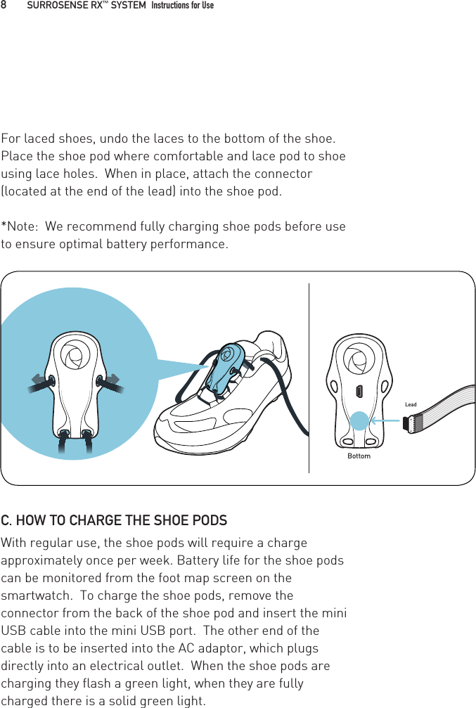 BottomLeadFor laced shoes, undo the laces to the bottom of the shoe.  Place the shoe pod where comfortable and lace pod to shoe using lace holes.  When in place, attach the connector (located at the end of the lead) into the shoe pod. *Note:  We recommend fully charging shoe pods before use to ensure optimal battery performance.C. HOW TO CHARGE THE SHOE PODSWith regular use, the shoe pods will require a charge approximately once per week. Battery life for the shoe pods can be monitored from the foot map screen on the smartwatch.  To charge the shoe pods, remove the connector from the back of the shoe pod and insert the mini USB cable into the mini USB port.  The other end of the cable is to be inserted into the AC adaptor, which plugs directly into an electrical outlet.  When the shoe pods are charging they flash a green light, when they are fully charged there is a solid green light. 8   SURROSENSE RX™ SYSTEM  Instructions for Use 