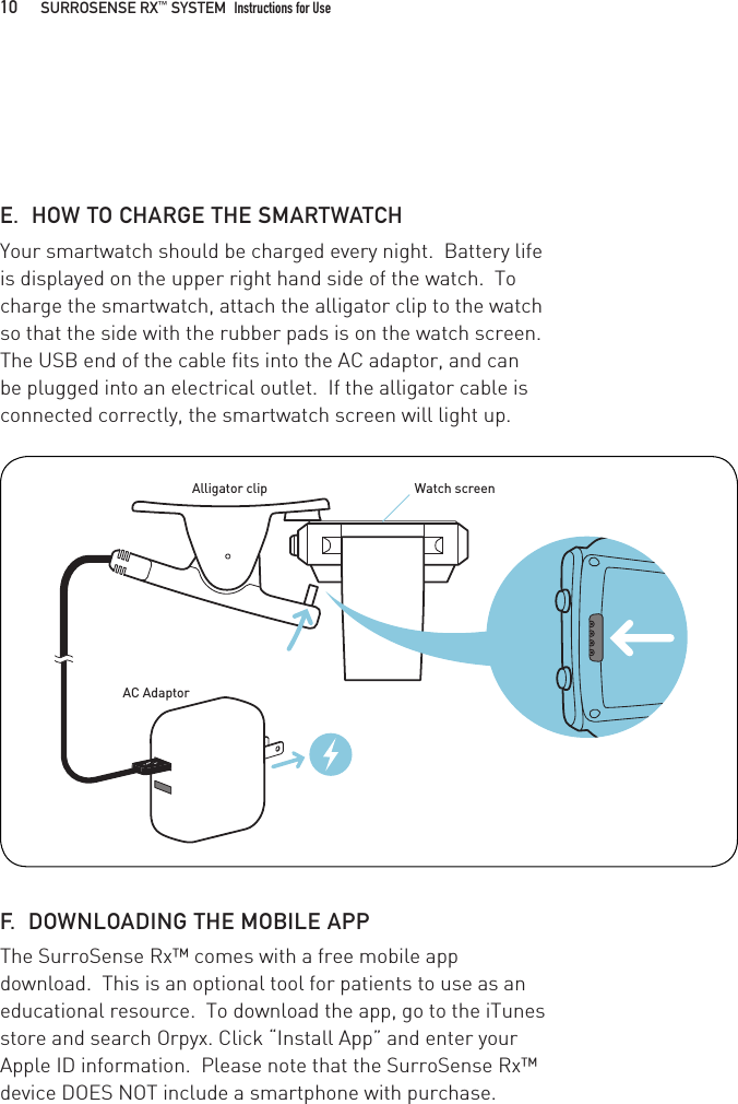 E.  HOW TO CHARGE THE SMARTWATCHYour smartwatch should be charged every night.  Battery life is displayed on the upper right hand side of the watch.  To charge the smartwatch, attach the alligator clip to the watch so that the side with the rubber pads is on the watch screen.  The USB end of the cable fits into the AC adaptor, and can be plugged into an electrical outlet.  If the alligator cable is connected correctly, the smartwatch screen will light up. F.  DOWNLOADING THE MOBILE APPThe SurroSense Rx™ comes with a free mobile app download.  This is an optional tool for patients to use as an educational resource.  To download the app, go to the iTunes store and search Orpyx. Click “Install App” and enter your Apple ID information.  Please note that the SurroSense Rx™ device DOES NOT include a smartphone with purchase.Watch screenAC AdaptorAlligator clip10   SURROSENSE RX™ SYSTEM  Instructions for Use 