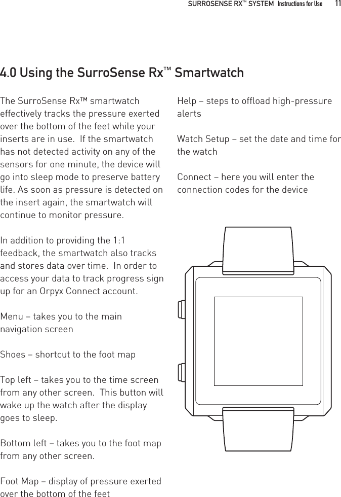 4.0 Using the SurroSense Rx™ SmartwatchThe SurroSense Rx™ smartwatch effectively tracks the pressure exerted over the bottom of the feet while your inserts are in use.  If the smartwatch has not detected activity on any of the sensors for one minute, the device will go into sleep mode to preserve battery life. As soon as pressure is detected on the insert again, the smartwatch will continue to monitor pressure. In addition to providing the 1:1 feedback, the smartwatch also tracks and stores data over time.  In order to access your data to track progress sign up for an Orpyx Connect account.Menu – takes you to the main navigation screenShoes – shortcut to the foot mapTop left – takes you to the time screen from any other screen.  This button will wake up the watch after the display goes to sleep.Bottom left – takes you to the foot map from any other screen. Foot Map – display of pressure exerted over the bottom of the feetHelp – steps to offload high-pressure alertsWatch Setup – set the date and time for the watchConnect – here you will enter the connection codes for the device  SURROSENSE RX™ SYSTEM  Instructions for Use 11
