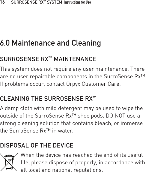 SURROSENSE RX™ MAINTENANCEThis system does not require any user maintenance. There are no user repairable components in the SurroSense Rx™. If problems occur, contact Orpyx Customer Care.CLEANING THE SURROSENSE RX™A damp cloth with mild detergent may be used to wipe the outside of the SurroSense Rx™ shoe pods. DO NOT use a strong cleaning solution that contains bleach, or immerse the SurroSense Rx™ in water.DISPOSAL OF THE DEVICEWhen the device has reached the end of its useful life, please dispose of properly, in accordance with all local and national regulations.6.0 Maintenance and Cleaning16   SURROSENSE RX™ SYSTEM  Instructions for Use 