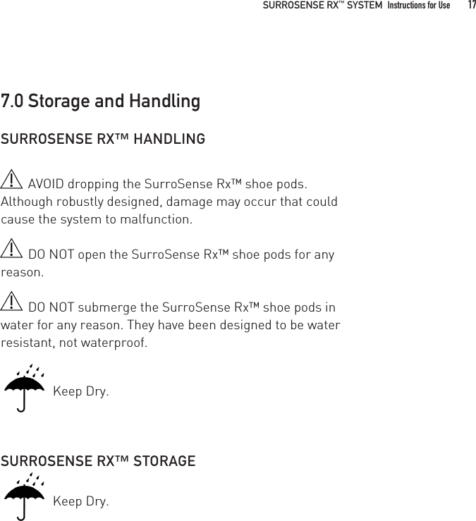 SURROSENSE RX™ HANDLINGAVOID dropping the SurroSense Rx™ shoe pods. Although robustly designed, damage may occur that could cause the system to malfunction.DO NOT open the SurroSense Rx™ shoe pods for any reason. DO NOT submerge the SurroSense Rx™ shoe pods in water for any reason. They have been designed to be water resistant, not waterproof.   Keep Dry.SURROSENSE RX™ STORAGE   Keep Dry.7.0 Storage and Handling  SURROSENSE RX™ SYSTEM  Instructions for Use 17