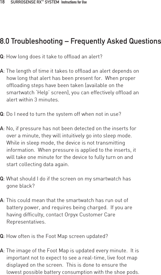 Q: How long does it take to offload an alert?A: The length of time it takes to offload an alert depends on how long that alert has been present for.  When proper offloading steps have been taken (available on the smartwatch ‘Help’ screen), you can effectively offload an alert within 3 minutes.Q: Do I need to turn the system off when not in use?A: No, if pressure has not been detected on the inserts for over a minute, they will intuitively go into sleep mode.  While in sleep mode, the device is not transmitting information.  When pressure is applied to the inserts, it will take one minute for the device to fully turn on and start collecting data again.Q: What should I do if the screen on my smartwatch has gone black?A: This could mean that the smartwatch has run out of battery power, and requires being charged.  If you are having difficulty, contact Orpyx Customer Care Representatives.Q: How often is the Foot Map screen updated?A: The image of the Foot Map is updated every minute.  It is important not to expect to see a real-time, live foot map displayed on the screen.  This is done to ensure the lowest possible battery consumption with the shoe pods.8.0 Troubleshooting – Frequently Asked Questions18   SURROSENSE RX™ SYSTEM  Instructions for Use 
