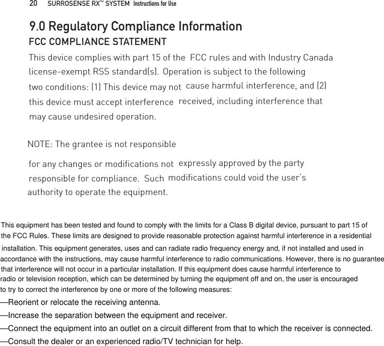 for any changes or modifications not FCC COMPLIANCE STATEMENTThis device complies with part 15 of the  FCC rules and with Industry Canada license-exempt RSS standard(s).  Operation is subject to the following two conditions: (1) This device may not  cause harmful interference, and (2) this device must accept interference  received, including interference that may cause undesired operation.NOTE: The grantee is not responsible expressly approved by the party responsible for compliance.  Such  modifications could void the user’s authority to operate the equipment. 9.0 Regulatory Compliance Information20   SURROSENSE RX™ SYSTEM  Instructions for Use —Reorient or relocate the receiving antenna.—Increase the separation between the equipment and receiver.—Connect the equipment into an outlet on a circuit different from that to which the receiver is connected.—Consult the dealer or an experienced radio/TV technician for help.This equipment has been tested and found to comply with the limits for a Class B digital device, pursuant to part 15 of the FCC Rules. These limits are designed to provide reasonable protection against harmful interference in a residential installation. This equipment generates, uses and can radiate radio frequency energy and, if not installed and used in accordance with the instructions, may cause harmful interference to radio communications. However, there is no guaranteethat interference will not occur in a particular installation. If this equipment does cause harmful interference toradio or television reception, which can be determined by turning the equipment off and on, the user is encouragedto try to correct the interference by one or more of the following measures: