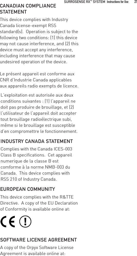 CANADIAN COMPLIANCE STATEMENTThis device complies with Industry Canada license-exempt RSS standard(s).  Operation is subject to the following two conditions: (1) this device may not cause interference, and (2) this device must accept any interference, including interference that may cause undesired operation of the device.Le présent appareil est conforme aux CNR d’Industrie Canada applicables aux appareils radio exempts de licence. L’exploitation est autorisée aux deux conditions suivantes : (1) l’appareil ne doit pas produire de brouillage, et (2) l’utilisateur de l’appareil doit accepter tout brouillage radioélectrique subi, même si le brouillage est susceptible d’en compromettre le fonctionnement.INDUSTRY CANADA STATEMENTComplies with the Canada ICES-003 Class B specifications.  Cet appareil numerique de la classe B est comforme à la norme NMB-003 du Canada.  This device complies with RSS 210 of Industry Canada.EUROPEAN COMMUNITYThis device complies with the R&amp;TTE Directive.  A copy of the EU Declaration of Conformity is available online at: SOFTWARE LICENSE AGREEMENTA copy of the Orpyx Software License Agreement is available online at:SURROSENSE RX™ SYSTEM Instructions for Use 21