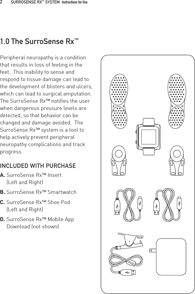 Peripheral neuropathy is a condition that results in loss of feeling in the feet.  This inability to sense and respond to tissue damage can lead to the development of blisters and ulcers, which can lead to surgical amputation.  The SurroSense Rx™ notifies the user when dangerous pressure levels are detected, so that behavior can be changed and damage avoided.  The SurroSense Rx™ system is a tool to help actively prevent peripheral neuropathy complications and track progress.INCLUDED WITH PURCHASEA. SurroSense Rx™ Insert  (Left and Right)B. SurroSense Rx™ SmartwatchC. SurroSense Rx™ Shoe Pod  (Left and Right)D. SurroSense Rx™ Mobile App Download (not shown)1.0 The SurroSense Rx™2   SURROSENSE RX™ SYSTEM  Instructions for Use 