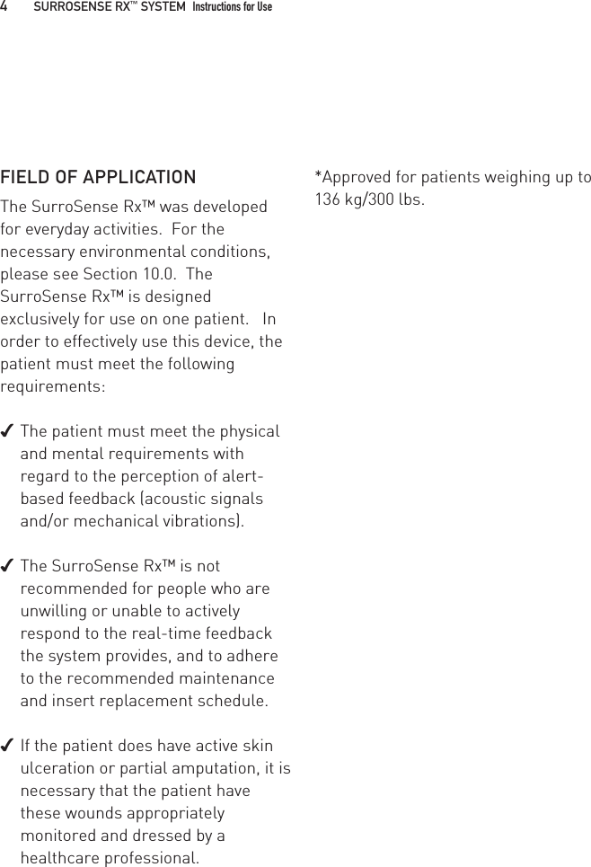 FIELD OF APPLICATIONThe SurroSense Rx™ was developed for everyday activities.  For the necessary environmental conditions, please see Section 10.0.  The SurroSense Rx™ is designed exclusively for use on one patient.   In order to effectively use this device, the patient must meet the following requirements: ✔The patient must meet the physical and mental requirements with regard to the perception of alert-based feedback (acoustic signals and/or mechanical vibrations). ✔The SurroSense Rx™ is not recommended for people who are unwilling or unable to actively respond to the real-time feedback the system provides, and to adhere to the recommended maintenance and insert replacement schedule. ✔If the patient does have active skin ulceration or partial amputation, it is necessary that the patient have these wounds appropriately monitored and dressed by a healthcare professional.*Approved for patients weighing up to 136 kg/300 lbs.4   SURROSENSE RX™ SYSTEM  Instructions for Use 