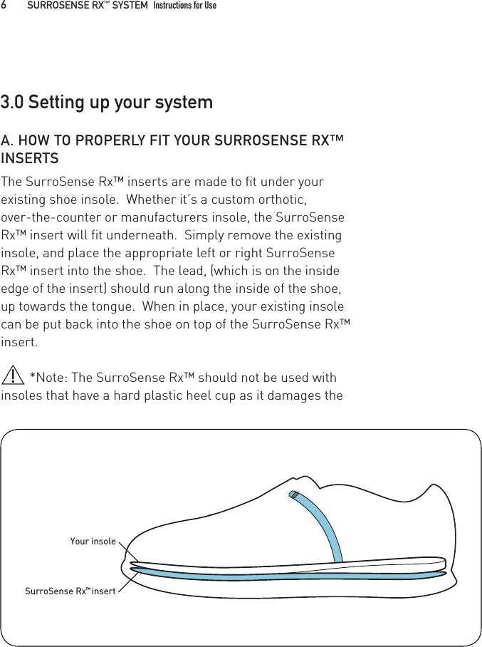 A. HOW TO PROPERLY FIT YOUR SURROSENSE RX™ INSERTS The SurroSense Rx™ inserts are made to fit under your existing shoe insole.  Whether it’s a custom orthotic, over-the-counter or manufacturers insole, the SurroSense Rx™ insert will fit underneath.  Simply remove the existing insole, and place the appropriate left or right SurroSense Rx™ insert into the shoe.  The lead, (which is on the inside edge of the insert) should run along the inside of the shoe, up towards the tongue.  When in place, your existing insole can be put back into the shoe on top of the SurroSense Rx™ insert.*Note: The SurroSense Rx™ should not be used with insoles that have a hard plastic heel cup as it damages theYour insoleSurroSense Rx™ insert3.0 Setting up your system6   SURROSENSE RX™ SYSTEM  Instructions for Use 