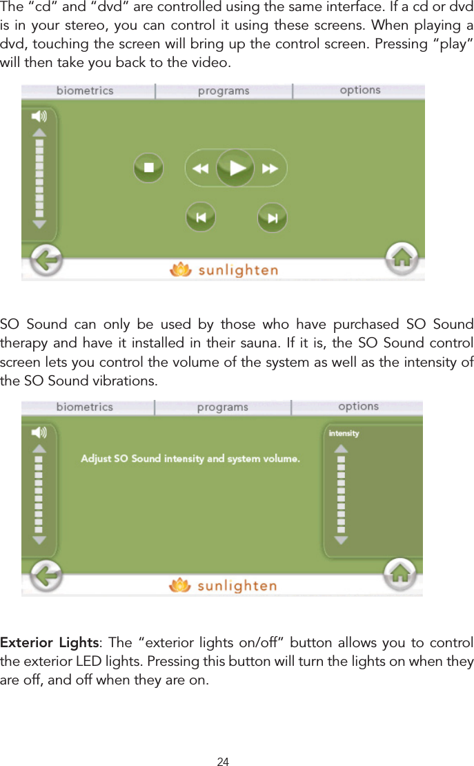 24  The “cd” and “dvd” are controlled using the same interface. If a cd or dvd is in your stereo, you can control it using these screens. When playing a dvd, touching the screen will bring up the control screen. Pressing “play” will then take you back to the video. SO  Sound  can  only  be  used  by  those  who  have  purchased  SO  Sound therapy and have it installed in their sauna. If it is, the SO Sound control screen lets you control the volume of the system as well as the intensity of the SO Sound vibrations. Exterior Lights: The “exterior lights on/off” button allows you to control the exterior LED lights. Pressing this button will turn the lights on when they are off, and off when they are on.