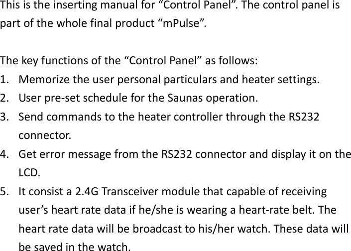 Thisistheinsertingmanualfor“ControlPanel”.Thecontrolpanelispartofthewholefinalproduct“mPulse”.Thekeyfunctionsofthe“ControlPanel”asfollows:1. Memorizetheuserpersonalparticularsandheatersettings.2. Userpre‐setschedulefortheSaunasoperation.3. SendcommandstotheheatercontrollerthroughtheRS232connector.4. GeterrormessagefromtheRS232connectoranddisplayitontheLCD.5. Itconsista2.4GTransceivermodulethatcapableofreceivinguser’sheartratedataifhe/sheiswearingaheart‐ratebelt.Theheartratedatawillbebroadcasttohis/herwatch.Thesedatawillbesavedinthewatch.