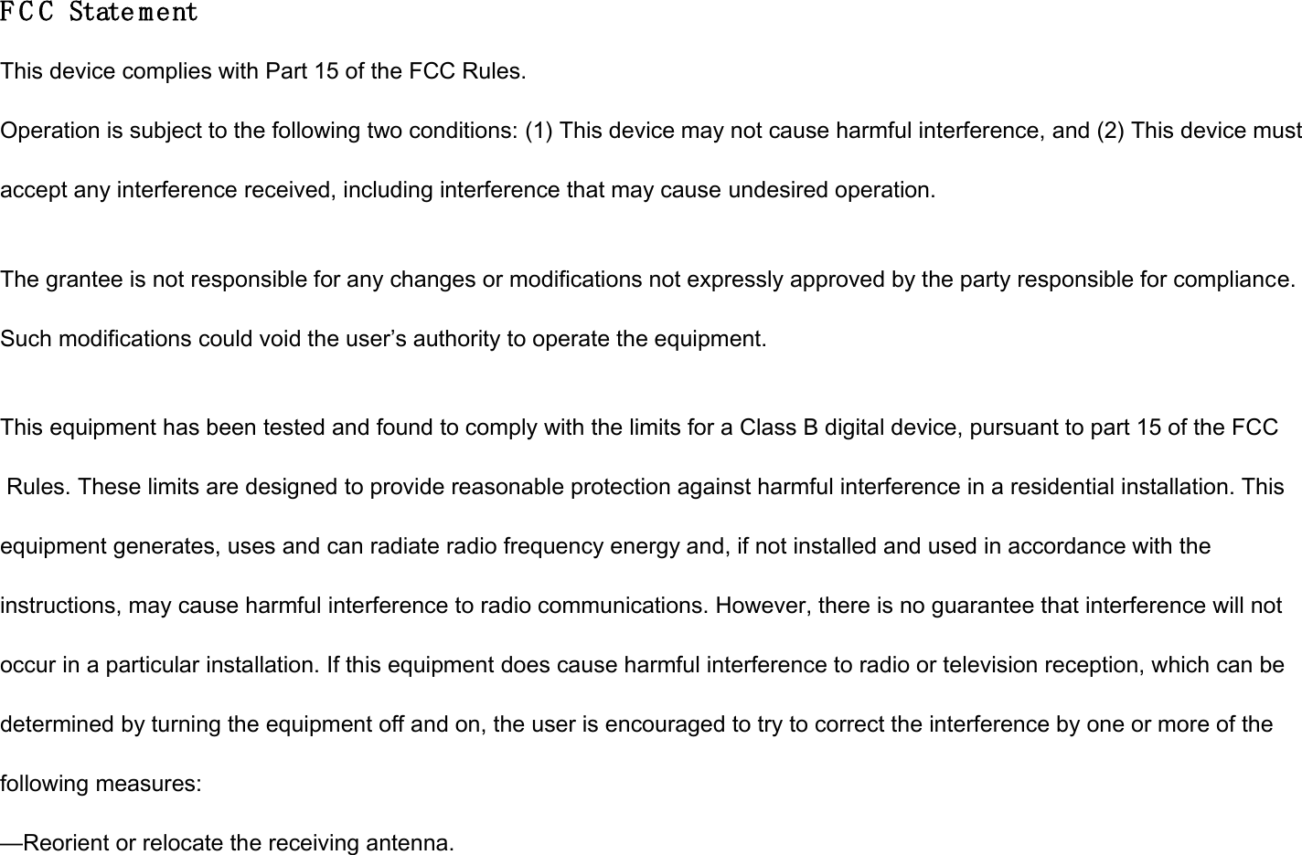 F C C State ment This device complies with Part 15 of the FCC Rules. Operation is subject to the following two conditions: (1) This device may not cause harmful interference, and (2) This device must accept any interference received, including interference that may cause undesired operation.  The grantee is not responsible for any changes or modifications not expressly approved by the party responsible for compliance. Such modifications could void the user’s authority to operate the equipment.  This equipment has been tested and found to comply with the limits for a Class B digital device, pursuant to part 15 of the FCC  Rules. These limits are designed to provide reasonable protection against harmful interference in a residential installation. This  equipment generates, uses and can radiate radio frequency energy and, if not installed and used in accordance with the  instructions, may cause harmful interference to radio communications. However, there is no guarantee that interference will not  occur in a particular installation. If this equipment does cause harmful interference to radio or television reception, which can be  determined by turning the equipment off and on, the user is encouraged to try to correct the interference by one or more of the  following measures: —Reorient or relocate the receiving antenna. 