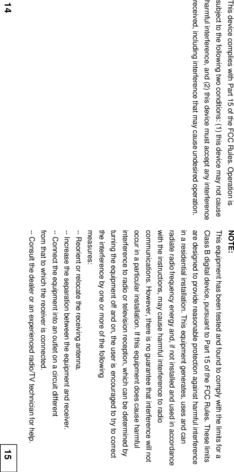   This device complies with Part 15 of the FCC Rules. Operation is subject to the following two conditions: (1) this device may not cause harmful interference, and (2) this device must accept any interference received, including interference that may cause undesired operation. NOTE: This equipment has been tested and found to comply with the limits for a Class B digital device, pursuant to Part 15 of the FCC Rules. These limits are designed to provide reasonable protection against harmful interference in a residential installation. This equipment generates, uses and can radiate radio frequency energy and, if not installed and used in accordance with the instructions, may cause harmful interference to radio communications. However, there is no guarantee that interference will not occur in a particular installation. If this equipment does cause harmful interference to radio or television reception, which can be determined by turning the equipment off and on, the user is encouraged to try to correct the interference by one or more of the following measures: -- Reorient or relocate the receiving antenna. -- Increase the separation between the equipment and receiver. -- Connect the equipment into an outlet on a circuit different from that to which the receiver is connected. -- Consult the dealer or an experienced radio/TV technician for help. 1415 