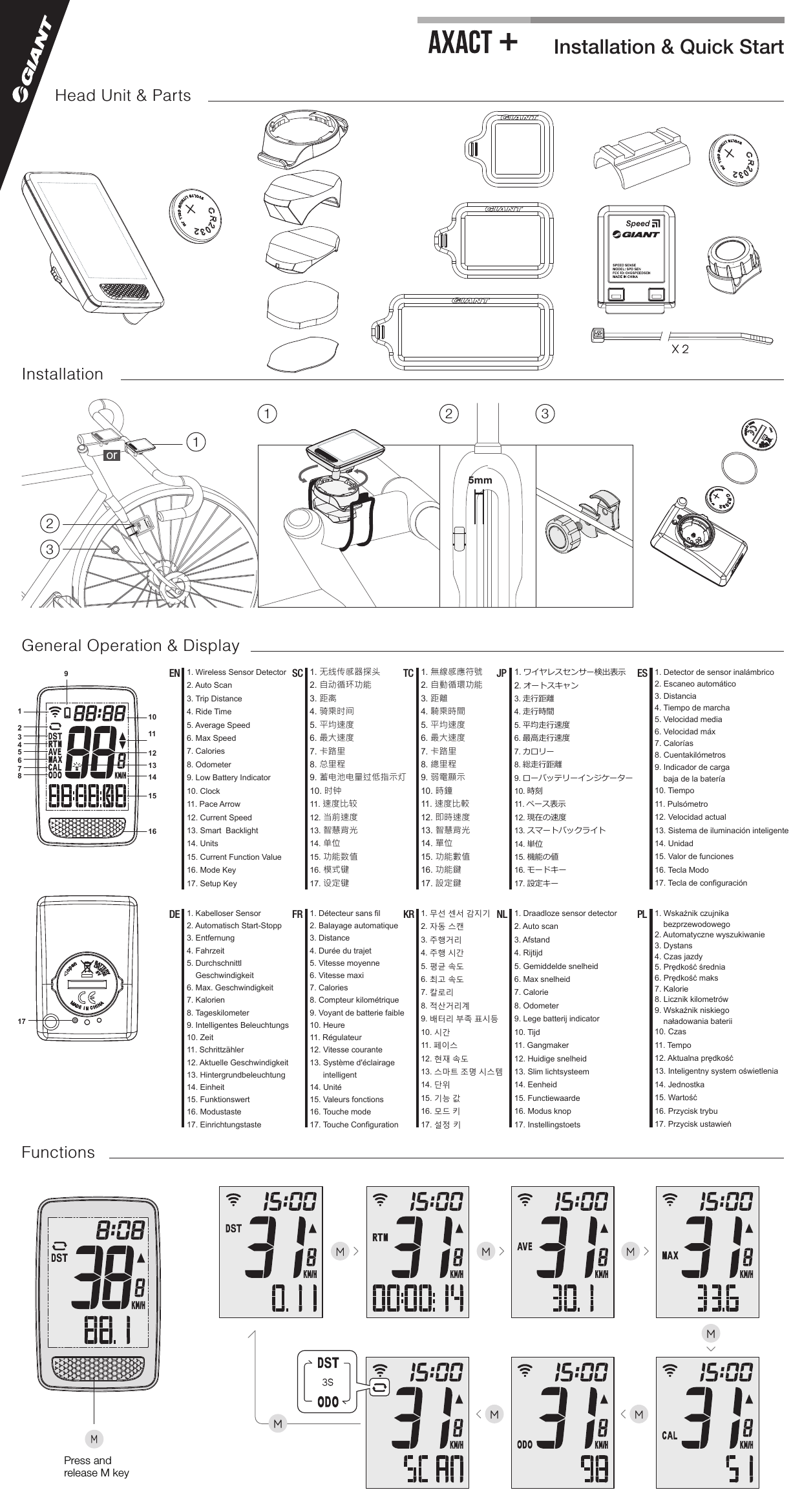 Installation &amp; Quick Start+5mm121 2 33orM M MM MM3SMX 217Head Unit &amp; PartsInstallationGeneral Operation &amp; DisplayFunctions192345678101112131416151. Wireless Sensor Detector2. Auto Scan3. Trip Distance4. Ride Time5. Average Speed6. Max Speed7. Calories8. Odometer9. Low Battery Indicator10. Clock11. Pace Arrow12. Current Speed13. Smart  Backlight14. Units15. Current Function Value16. Mode Key17. Setup KeyEN 1. 无线传感器探头2. 自动循环功能3. 距离4. 骑乘时间5. 平均速度6. 最大速度7. 卡路里8. 总里程9. 蓄电池电量过低指示灯10. 时钟11. 速度比较12. 当前速度13. 智慧背光14. 单位15. 功能数值16. 模式键17. 设定键SC 1. 無線感應符號2. 自動循環功能3. 距離4. 騎乘時間5. 平均速度6. 最大速度7. 卡路里8. 總里程9. 弱電顯示10. 時鐘11. 速度比較12. 即時速度13. 智慧背光14. 單位15. 功能數值16. 功能鍵17. 設定鍵TC 1. ワイヤレスセンサー検出表示2. オートスキャン3. 走行距離4. 走行時間5. 平均走行速度6. 最高走行速度7. カロリー8. 総走行距離9. ローバッテリーインジケーター10. 時刻11. ペース表示12. 現在の速度13. スマートバックライト14. 単位15. 機能の値16. モードキー17. 設定キーJP 1. Detector de sensor inalámbrico2. Escaneo automático3. Distancia4. Tiempo de marcha5. Velocidad media6. Velocidad máx7. Calorías8. Cuentakilómetros9. Indicador de carga baja de la batería10. Tiempo11. Pulsómetro12. Velocidad actual13. Sistema de iluminación inteligente 14. Unidad15. Valor de funciones16. Tecla Modo17. Tecla de configuraciónES1. Détecteur sans fil2. Balayage automatique3. Distance4. Durée du trajet5. Vitesse moyenne6. Vitesse maxi7. Calories8. Compteur kilométrique9. Voyant de batterie faible10. Heure11. Régulateur12. Vitesse courante13. Système d&apos;éclairage       intelligent14. Unité15. Valeurs fonctions16. Touche mode17. Touche ConfigurationFR1. Kabelloser Sensor2. Automatisch Start-Stopp3. Entfernung4. Fahrzeit5. Durchschnittl     Geschwindigkeit6. Max. Geschwindigkeit7. Kalorien8. Tageskilometer9. Intelligentes Beleuchtungs10. Zeit11. Schrittzähler12. Aktuelle Geschwindigkeit13. Hintergrundbeleuchtung14. Einheit15. Funktionswert16. Modustaste17. EinrichtungstasteDE 1. 무선 센서 감지기2. 자동 스캔3. 주행거리4. 주행 시간5. 평균 속도6. 최고 속도7. 칼로리8. 적산거리계9. 배터리 부족 표시등10. 시간11. 페이스12. 현재 속도13. 스마트 조명 시스템 14. 단위15. 기능 값16. 모드 키17. 설정 키KR 1. Draadloze sensor detector2. Auto scan3. Afstand4. Rijtijd5. Gemiddelde snelheid6. Max snelheid7. Calorie8. Odometer9. Lege batterij indicator10. Tijd11. Gangmaker12. Huidige snelheid13. Slim lichtsysteem14. Eenheid15. Functiewaarde16. Modus knop17. InstellingstoetsNL 1. Wskaźnik czujnika  bezprzewodowego2. Automatyczne wyszukiwanie3. Dystans4. Czas jazdy5. Prędkość średnia6. Prędkość maks7. Kalorie8. Licznik kilometrów9. Wskaźnik niskiego naładowania baterii10. Czas11. Tempo12. Aktualna prędkość13. Inteligentny system oświetlenia14. Jednostka15. Wartość16. Przycisk trybu17. Przycisk ustawieńPLPress and release M key