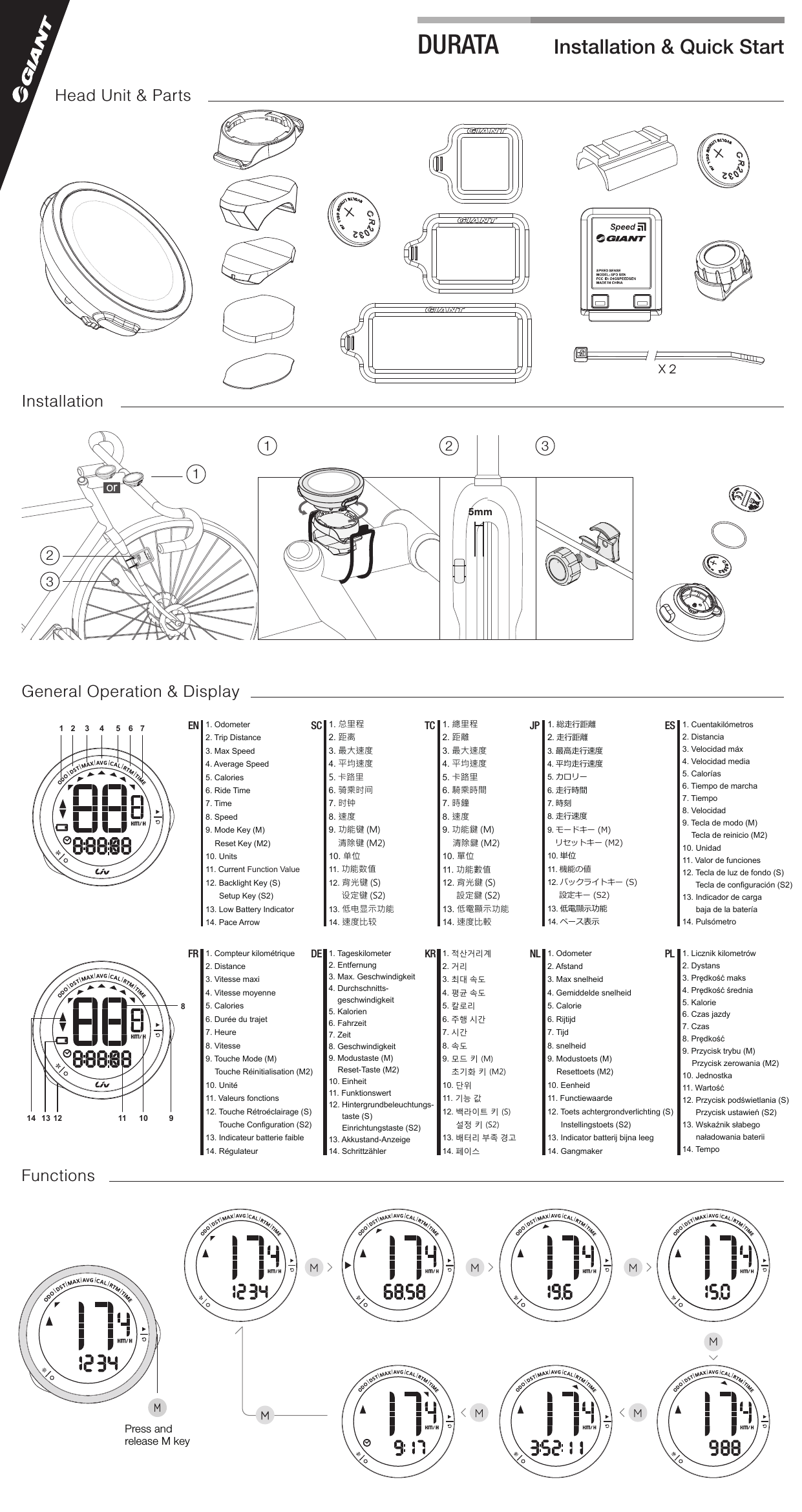 Installation &amp; Quick StartDURATAM M MMM MX 25mm121 2 33orInstallationGeneral Operation &amp; DisplayM1. 总里程2. 距离3. 最大速度4. 平均速度5. 卡路里6. 骑乘时间7. 时钟8. 速度9. 功能键 (M)清除键 (M2)10. 单位11. 功能数值12. 背光键 (S)设定键 (S2)13. 低电显示功能14. 速度比较SC 1. 總里程2. 距離3. 最大速度4. 平均速度5. 卡路里6. 騎乘時間7. 時鐘8. 速度9. 功能鍵 (M)清除鍵 (M2)10. 單位11. 功能數值12. 背光鍵 (S) 設定鍵 (S2)13. 低電顯示功能14. 速度比較TC 1. 総走行距離2. 走行距離3. 最高走行速度4. 平均走行速度5. カロリー6. 走行時間7. 時刻8. 走行速度9. モードキー (M)リセットキー (M2) 10. 単位11. 機能の値12. バックライトキー (S)設定キー (S2) 13. 低電顯示功能14. ペース表示JP 1. Cuentakilómetros2. Distancia3. Velocidad máx4. Velocidad media5. Calorías6. Tiempo de marcha7. Tiempo8. Velocidad9. Tecla de modo (M)Tecla de reinicio (M2) 10. Unidad11. Valor de funciones12. Tecla de luz de fondo (S)Tecla de configuración (S2) 13. Indicador de cargabaja de la batería14. PulsómetroES1. Compteur kilométrique2. Distance3. Vitesse maxi4. Vitesse moyenne5. Calories6. Durée du trajet7. Heure8. Vitesse9. Touche Mode (M)Touche Réinitialisation (M2) 10. Unité11. Valeurs fonctions12. Touche Rétroéclairage (S)Touche Configuration (S2) 13. Indicateur batterie faible14. RégulateurFR 1. 적산거리계2. 거리3. 최대 속도4. 평균 속도5. 칼로리6. 주행 시간7. 시간8. 속도9. 모드 키 (M)초기화 키 (M2) 10. 단위11. 기능 값12. 백라이트 키 (S)설정 키 (S2) 13. 배터리 부족 경고14. 페이스KR 1. Odometer2. Afstand3. Max snelheid4. Gemiddelde snelheid5. Calorie6. Rijtijd7. Tijd8. snelheid9. Modustoets (M)Resettoets (M2) 10. Eenheid11. Functiewaarde12. Toets achtergrondverlichting (S)Instellingstoets (S2) 13. Indicator batterij bijna leeg14. GangmakerNL 1. Licznik kilometrów2. Dystans3. Prędkość maks4. Prędkość średnia5. Kalorie6. Czas jazdy7. Czas8. Prędkość9. Przycisk trybu (M)Przycisk zerowania (M2) 10. Jednostka11. Wartość12. Przycisk podświetlania (S)Przycisk ustawień (S2) 13. Wskaźnik słabegonaładowania baterii14. TempoPL1 2 3 4 5 6 7813 910111214Press and release M key1. Odometer2. Trip Distance3. Max Speed4. Average Speed5. Calories6. Ride Time7. Time8. Speed9. Mode Key (M)Reset Key (M2) 10. Units11. Current Function Value12. Backlight Key (S)Setup Key (S2) 13. Low Battery Indicator14. Pace ArrowEN1. Tageskilometer2. Entfernung3. Max. Geschwindigkeit4. Durchschnitts-geschwindigkeit5. Kalorien6. Fahrzeit7. Zeit8. Geschwindigkeit9. Modustaste (M)Reset-Taste (M2) 10. Einheit11. Funktionswert12. Hintergrundbeleuchtungs-taste (S)Einrichtungstaste (S2)13. Akkustand-Anzeige14. SchrittzählerDEHead Unit &amp; PartsFunctions