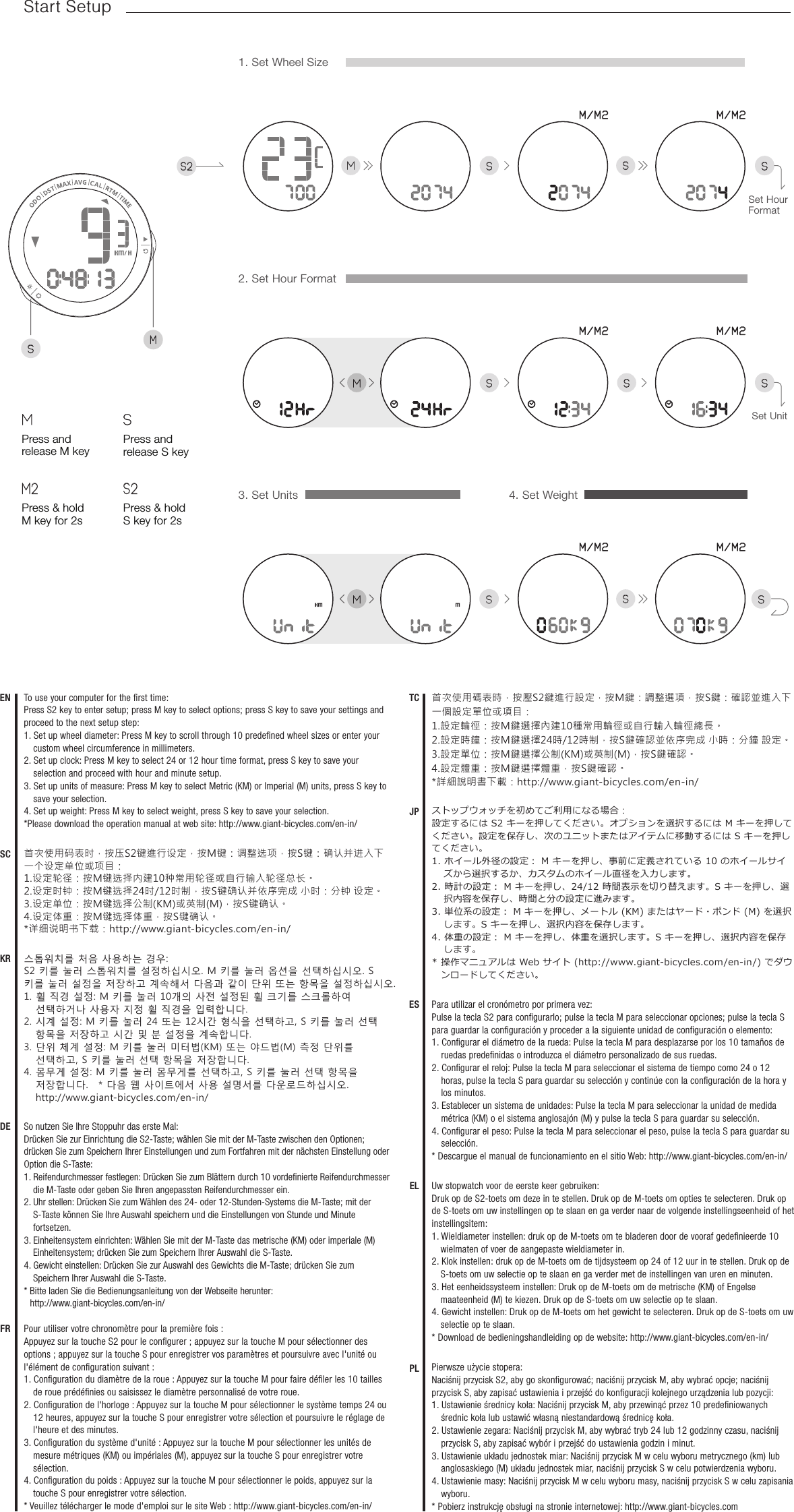 sSsSmMs ssm sss21. Set Wheel Size4. Set Weight2. Set Hour FormatSet Hour FormatSet UnitESTCDESCENFRストップウォッチを初めてご利用になる場合：設定するには S2 キーを押してください。オプションを選択するには M キーを押してください。設定を保存し、次のユニットまたはアイテムに移動するには S キーを押してください。1. ホイール外径の設定： M キーを押し、事前に定義されている 10 のホイールサイズから選択するか、カスタムのホイール直径を入力します。2. 時計の設定： M キーを押し、24/12 時間表示を切り替えます。S キーを押し、選択内容を保存し、時間と分の設定に進みます。3. 単位系の設定： M キーを押し、メートル (KM) またはヤード・ポンド (M) を選択します。S キーを押し、選択内容を保存します。4. 体重の設定： M キーを押し、体重を選択します。S キーを押し、選択内容を保存します。* 操作マニュアルは Web サイト (http://www.giant-bicycles.com/en-in/) でダウンロードしてください。Pour utiliser votre chronomètre pour la première fois :Appuyez sur la touche S2 pour le conﬁgurer ; appuyez sur la touche M pour sélectionner des options ; appuyez sur la touche S pour enregistrer vos paramètres et poursuivre avec l&apos;unité ou l&apos;élément de conﬁguration suivant :1. Conﬁguration du diamètre de la roue : Appuyez sur la touche M pour faire déﬁler les 10 tailles de roue prédéﬁnies ou saisissez le diamètre personnalisé de votre roue.2. Conﬁguration de l&apos;horloge : Appuyez sur la touche M pour sélectionner le système temps 24 ou 12 heures, appuyez sur la touche S pour enregistrer votre sélection et poursuivre le réglage de l&apos;heure et des minutes.3. Conﬁguration du système d&apos;unité : Appuyez sur la touche M pour sélectionner les unités de mesure métriques (KM) ou impériales (M), appuyez sur la touche S pour enregistrer votre sélection.4. Conﬁguration du poids : Appuyez sur la touche M pour sélectionner le poids, appuyez sur la touche S pour enregistrer votre sélection.* Veuillez télécharger le mode d&apos;emploi sur le site Web: http://www.giant-bicycles.com/en-in/首次使用码表时，按压S2键進行设定，按M键：调整选项，按S键：确认并进入下一个设定单位或项目：1.设定轮径：按M键选择内建10种常用轮径或自行输入轮径总长。2.设定时钟：按M键选择24时/12时制，按S键确认并依序完成 小时：分钟 设定。3.设定单位：按M键选择公制(KM)或英制(M)，按S键确认。4.设定体重：按M键选择体重，按S键确认。*详细说明书下载：http://www.giant-bicycles.com/en-in/JPSo nutzen Sie Ihre Stoppuhr das erste Mal:Drücken Sie zur Einrichtung die S2-Taste; wählen Sie mit der M-Taste zwischen den Optionen; drücken Sie zum Speichern Ihrer Einstellungen und zum Fortfahren mit der nächsten Einstellung oder Option die S-Taste:1. Reifendurchmesser festlegen: Drücken Sie zum Blättern durch 10 vordeﬁnierte Reifendurchmesser die M-Taste oder geben Sie Ihren angepassten Reifendurchmesser ein.2. Uhr stellen: Drücken Sie zum Wählen des 24- oder 12-Stunden-Systems die M-Taste; mit der S-Taste können Sie Ihre Auswahl speichern und die Einstellungen von Stunde und Minute fortsetzen.3. Einheitensystem einrichten: Wählen Sie mit der M-Taste das metrische (KM) oder imperiale (M) Einheitensystem; drücken Sie zum Speichern Ihrer Auswahl die S-Taste.4. Gewicht einstellen: Drücken Sie zur Auswahl des Gewichts die M-Taste; drücken Sie zum Speichern Ihrer Auswahl die S-Taste.* Bitte laden Sie die Bedienungsanleitung von der Webseite herunter:  http://www.giant-bicycles.com/en-in/Para utilizar el cronómetro por primera vez:Pulse la tecla S2 para conﬁgurarlo; pulse la tecla M para seleccionar opciones; pulse la tecla S para guardar la conﬁguración y proceder a la siguiente unidad de conﬁguración o elemento:1. Conﬁgurar el diámetro de la rueda: Pulse la tecla M para desplazarse por los 10 tamaños de ruedas predeﬁnidas o introduzca el diámetro personalizado de sus ruedas.2. Conﬁgurar el reloj: Pulse la tecla M para seleccionar el sistema de tiempo como 24 o 12 horas, pulse la tecla S para guardar su selección y continúe con la conﬁguración de la hora y los minutos.3. Establecer un sistema de unidades: Pulse la tecla M para seleccionar la unidad de medida métrica (KM) o el sistema anglosajón (M) y pulse la tecla S para guardar su selección.4. Conﬁgurar el peso: Pulse la tecla M para seleccionar el peso, pulse la tecla S para guardar su selección.* Descargue el manual de funcionamiento en el sitio Web: http://www.giant-bicycles.com/en-in/EL Uw stopwatch voor de eerste keer gebruiken:Druk op de S2-toets om deze in te stellen. Druk op de M-toets om opties te selecteren. Druk op de S-toets om uw instellingen op te slaan en ga verder naar de volgende instellingseenheid of het instellingsitem:1. Wieldiameter instellen: druk op de M-toets om te bladeren door de vooraf gedeﬁnieerde 10 wielmaten of voer de aangepaste wieldiameter in.2. Klok instellen: druk op de M-toets om de tijdsysteem op 24 of 12 uur in te stellen. Druk op de S-toets om uw selectie op te slaan en ga verder met de instellingen van uren en minuten.3. Het eenheidssysteem instellen: Druk op de M-toets om de metrische (KM) of Engelse maateenheid (M) te kiezen. Druk op de S-toets om uw selectie op te slaan.4. Gewicht instellen: Druk op de M-toets om het gewicht te selecteren. Druk op de S-toets om uw selectie op te slaan.* Download de bedieningshandleiding op de website: http://www.giant-bicycles.com/en-in/PL Pierwsze użycie stopera:Naciśnij przycisk S2, aby go skonﬁgurować; naciśnij przycisk M, aby wybrać opcje; naciśnij przycisk S, aby zapisać ustawienia i przejść do konﬁguracji kolejnego urządzenia lub pozycji:1. Ustawienie średnicy koła: Naciśnij przycisk M, aby przewinąć przez 10 predeﬁniowanych średnic koła lub ustawić własną niestandardową średnicę koła.2. Ustawienie zegara: Naciśnij przycisk M, aby wybrać tryb 24 lub 12 godzinny czasu, naciśnij przycisk S, aby zapisać wybór i przejść do ustawienia godzin i minut.3. Ustawienie układu jednostek miar: Naciśnij przycisk M w celu wyboru metrycznego (km) lub anglosaskiego (M) układu jednostek miar, naciśnij przycisk S w celu potwierdzenia wyboru.4. Ustawienie masy: Naciśnij przycisk M w celu wyboru masy, naciśnij przycisk S w celu zapisania wyboru.* Pobierz instrukcję obsługi na stronie internetowej: http://www.giant-bicycles.comKR 스톱워치를 처음 사용하는 경우:S2 키를 눌러 스톱워치를 설정하십시오. M 키를 눌러 옵션을 선택하십시오. S 키를 눌러 설정을 저장하고 계속해서 다음과 같이 단위 또는 항목을 설정하십시오.1. 휠 직경 설정: M 키를 눌러 10개의 사전 설정된 휠 크기를 스크롤하여 선택하거나 사용자 지정 휠 직경을 입력합니다.2. 시계 설정: M 키를 눌러 24 또는 12시간 형식을 선택하고, S 키를 눌러 선택 항목을 저장하고 시간 및 분 설정을 계속합니다.3. 단위 체계 설정: M 키를 눌러 미터법(KM) 또는 야드법(M) 측정 단위를 선택하고, S 키를 눌러 선택 항목을 저장합니다.4. 몸무게 설정: M 키를 눌러 몸무게를 선택하고, S 키를 눌러 선택 항목을 저장합니다.　* 다음 웹 사이트에서 사용 설명서를 다운로드하십시오. http://www.giant-bicycles.com/en-in/首次使用碼表時，按壓S2鍵進行設定，按M鍵：調整選項，按S鍵：確認並進入下一個設定單位或項目：1.設定輪徑：按M鍵選擇內建10種常用輪徑或自行輸入輪徑總長。2.設定時鐘：按M鍵選擇24時/12時制，按S鍵確認並依序完成 小時：分鐘 設定。3.設定單位：按M鍵選擇公制(KM)或英制(M)，按S鍵確認。4.設定體重：按M鍵選擇體重，按S鍵確認。*詳細說明書下載：http://www.giant-bicycles.com/en-in/Press and release S keysPress and release M keyMPress &amp; hold M key for 2sM2Press &amp; hold S key for 2sS2sTo use your computer for the ﬁrst time:Press S2 key to enter setup; press M key to select options; press S key to save your settings and proceed to the next setup step:1. Set up wheel diameter: Press M key to scroll through 10 predeﬁned wheel sizes or enter your custom wheel circumference in millimeters.2. Set up clock: Press M key to select 24 or 12 hour time format, press S key to save your selection and proceed with hour and minute setup.3. Set up units of measure: Press M key to select Metric (KM) or Imperial (M) units, press S key to save your selection.4. Set up weight: Press M key to select weight, press S key to save your selection.*Please download the operation manual at web site: http://www.giant-bicycles.com/en-in/Start Setup3. Set Units