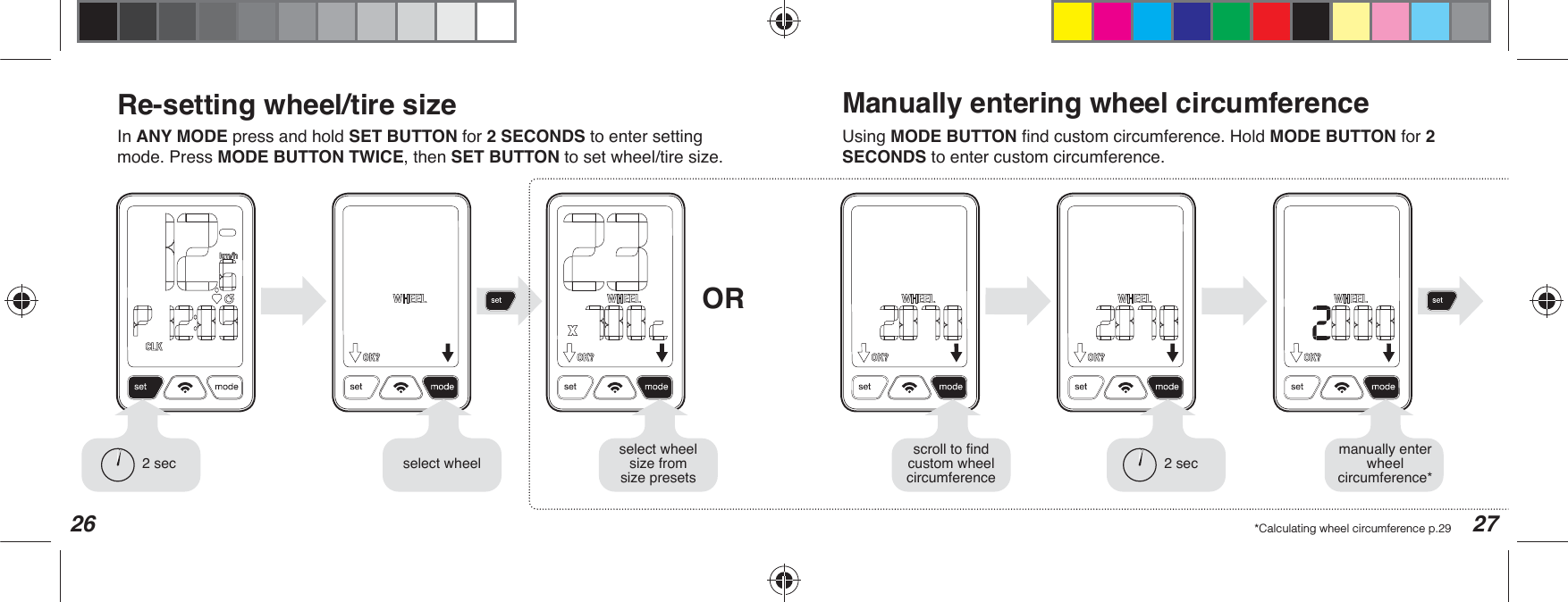 26 27Re-setting wheel/tire sizeORIn ANY MODE press and hold SET BUTTON for 2 SECONDS to enter setting mode. Press MODE BUTTON TWICE, then SET BUTTONWRVHWZKHHOWLUHVL]HUsing MODE BUTTON ÀQGFXVWRPFLUFXPIHUHQFH+ROGMODE BUTTON for 2 SECONDS to enter custom circumference.2 sec VHOHFWZKHHOVHOHFWZKHHOVL]HIURPVL]HSUHVHWVManually entering wheel circumference*Calculating wheel circumference p.29manually enter ZKHHOcircumference*2 secVFUROOWRÀQGFXVWRPZKHHOcircumference