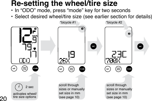 20*bicycle #1 *bicycle #2activates wheel/tire size options2 sec• In “ODO” mode, press “mode” key for two seconds• Select desired wheel/tire size (see earlier section for details) Re-setting the wheel/tire sizescroll through sizes or manually set size in mm (see page 10)scroll through sizes or manually set size in mm (see page 10)