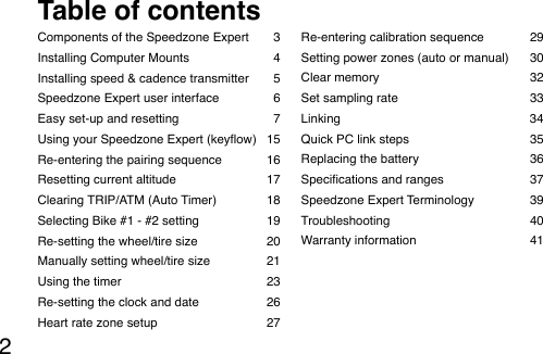 2Components of the Speedzone Expert  3Installing Computer Mounts   4Installing speed &amp; cadence transmitter  5Speedzone Expert user interface  6Easy set-up and resetting  7Using your Speedzone Expert (keyow)  15Re-entering the pairing sequence  16Resetting current altitude  17Clearing TRIP/ATM (Auto Timer)  18Selecting Bike #1 - #2 setting  19Re-setting the wheel/tire size  20Manually setting wheel/tire size  21Using the timer  23Re-setting the clock and date  26Heart rate zone setup   27Re-entering calibration sequence  29Setting power zones (auto or manual)  30Clear memory  32Set sampling rate  33Linking                                                       34Quick  PC  link  steps                                                                      35                                                 Replacing the battery  36Specications and ranges  37Speedzone Expert Terminology  39Troubleshooting  40Warranty information   41Table of contents