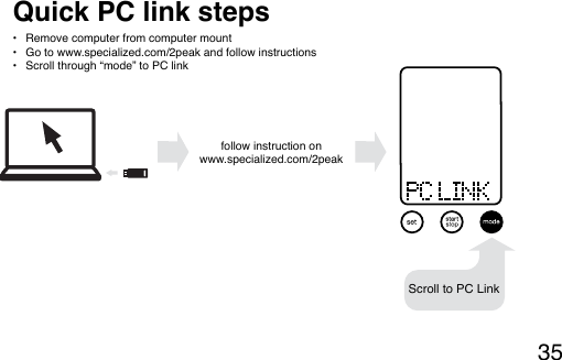 35Quick PC link steps•  Remove computer from computer mount•  Go to www.specialized.com/2peak and follow instructions•  Scroll through “mode” to PC link  follow instruction on www.2peakbuter.comScroll to PC Linkfollow instruction on www.2peakbuter.comScroll to PC Linkfollow instruction on www.2peakbuter.comScroll to PC Linkfollow instruction on www.specialized.com/2peak follow instruction on www.2peakbuter.comScroll to PC Link