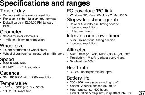 37Specications and rangesOdometer•  99999 miles or kilometers •  1 mile or 1 kilometer resolutionTime of day•  24 hours with one minute resolution •  Function in either 12 or 24 hour formats•  Default value + 12:00.00 PM January 1, 2012Wheel size•  15 pre-programmed wheel sizes •  Wheel circumference measured in millimetersSpeed•  0-99.9 MPH KPH •  0.1 MPH or KPH resolution Cadence•  30 - 250 RPM with 1 RPM resolutionTemperature•  15°F to 130°F (-10°C to 60°C)•  1°F to 1°C resolutionPC download/PC link•  Windows XP, Vista, Windows 7, Mac OS XStopwatch chronograph•  9h 59m 59s individual timing session•  1 second resolution •  12 lap maximumInterval countdown timer•  59m 59s individual timing session•  1 second resolutionAltimeter•  Min: -500M (-1,640ft) Max: 9,000M (29,520ft)•  Resolution: 1M (3ft) Update: every 4 sec.•  Gradient: +/- 20%Heart rate•  30 -240 beats per minute (bpm)Battery life•  200 - 300 hours (see sampling rate*)•  Speed/Cadence sensor 400 hours•  Heart rate sensor 400 hours•  Ride duration &amp; frequency may affect total life