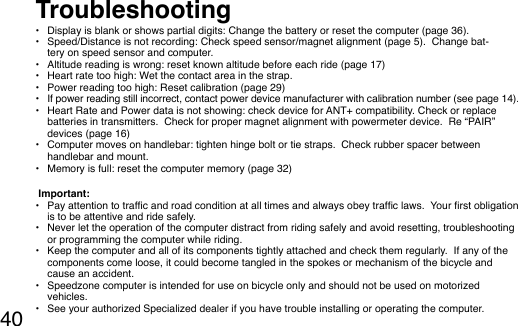 40•  Display is blank or shows partial digits: Change the battery or reset the computer (page 36).•  Speed/Distance is not recording: Check speed sensor/magnet alignment (page 5).  Change bat-tery on speed sensor and computer.•  Altitude reading is wrong: reset known altitude before each ride (page 17)•  Heart rate too high: Wet the contact area in the strap.•  Power reading too high: Reset calibration (page 29)•  If power reading still incorrect, contact power device manufacturer with calibration number (see page 14).•  Heart Rate and Power data is not showing: check device for ANT+ compatibility. Check or replace batteries in transmitters.  Check for proper magnet alignment with powermeter device.  Re “PAIR” devices (page 16)  •  Computer moves on handlebar: tighten hinge bolt or tie straps.  Check rubber spacer between handlebar and mount.  •  Memory is full: reset the computer memory (page 32) Important:•  Pay attention to trafc and road condition at all times and always obey trafc laws.  Your rst obligation is to be attentive and ride safely.  •  Never let the operation of the computer distract from riding safely and avoid resetting, troubleshooting or programming the computer while riding.•  Keep the computer and all of its components tightly attached and check them regularly.  If any of the components come loose, it could become tangled in the spokes or mechanism of the bicycle and cause an accident.•  Speedzone computer is intended for use on bicycle only and should not be used on motorized vehicles.•  See your authorized Specialized dealer if you have trouble installing or operating the computer.Troubleshooting