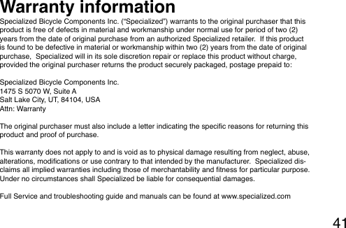 41Specialized Bicycle Components Inc. (“Specialized”) warrants to the original purchaser that this product is free of defects in material and workmanship under normal use for period of two (2) years from the date of original purchase from an authorized Specialized retailer.  If this product is found to be defective in material or workmanship within two (2) years from the date of original purchase,  Specialized will in its sole discretion repair or replace this product without charge, provided the original purchaser returns the product securely packaged, postage prepaid to:  Specialized Bicycle Components Inc.1475 S 5070 W, Suite ASalt Lake City, UT, 84104, USAAttn: Warranty The original purchaser must also include a letter indicating the specic reasons for returning this product and proof of purchase. This warranty does not apply to and is void as to physical damage resulting from neglect, abuse, alterations, modications or use contrary to that intended by the manufacturer.  Specialized dis-claims all implied warranties including those of merchantability and tness for particular purpose.  Under no circumstances shall Specialized be liable for consequential damages. Full Service and troubleshooting guide and manuals can be found at www.specialized.comWarranty information 