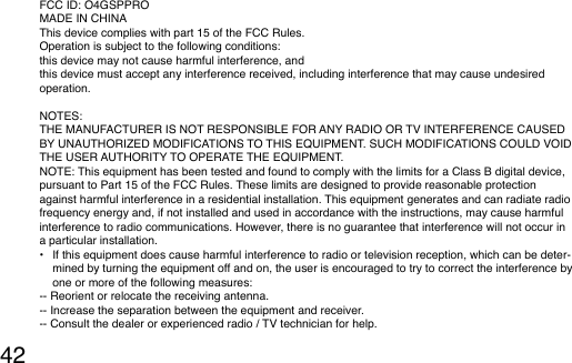 42FCC ID: O4GSPPROMADE IN CHINAThis device complies with part 15 of the FCC Rules.Operation is subject to the following conditions:this device may not cause harmful interference, andthis device must accept any interference received, including interference that may cause undesired operation.NOTES:THE MANUFACTURER IS NOT RESPONSIBLE FOR ANY RADIO OR TV INTERFERENCE CAUSED BY UNAUTHORIZED MODIFICATIONS TO THIS EQUIPMENT. SUCH MODIFICATIONS COULD VOID THE USER AUTHORITY TO OPERATE THE EQUIPMENT.NOTE: This equipment has been tested and found to comply with the limits for a Class B digital device, pursuant to Part 15 of the FCC Rules. These limits are designed to provide reasonable protection against harmful interference in a residential installation. This equipment generates and can radiate radio frequency energy and, if not installed and used in accordance with the instructions, may cause harmful interference to radio communications. However, there is no guarantee that interference will not occur in a particular installation.•  If this equipment does cause harmful interference to radio or television reception, which can be deter-mined by turning the equipment off and on, the user is encouraged to try to correct the interference by one or more of the following measures:-- Reorient or relocate the receiving antenna.-- Increase the separation between the equipment and receiver.-- Consult the dealer or experienced radio / TV technician for help.