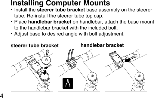 4• Install the steerer tube bracket base assembly on the steerer tube. Re-install the steerer tube top cap.• Place handlebar bracket on handlebar, attach the base mount to the handlebar bracket with the included bolt.• Adjust base to desired angle with bolt adjustment.Installing Computer Mounts steerer tube bracket handlebar bracket