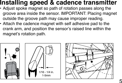 5• Adjust spoke magnet so path of rotation passes along the groove area inside the sensor. IMPORTANT: Placing magnet outside the groove path may cause improper reading. • Attach the cadence magnet with self adhesive pad to the crank arm, and position the sensor’s raised line within the magnet’s rotation path.Installing speed &amp; cadence transmitter!1-5mm1/16 - 1/4 in.!
