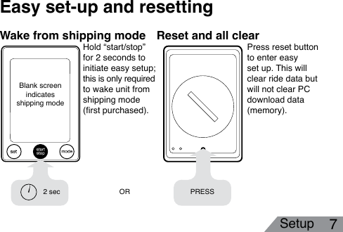 Setup 7Easy set-up and resetting2 sec PRESSORHold “start/stop” for 2 seconds to  initiate easy setup;  this is only required  to wake unit from shipping mode (rst purchased). Wake from shipping mode Reset and all clearPress reset button to enter easy set up. This will clear ride data but will not clear PC download data (memory). Blank screen indicates     shipping mode