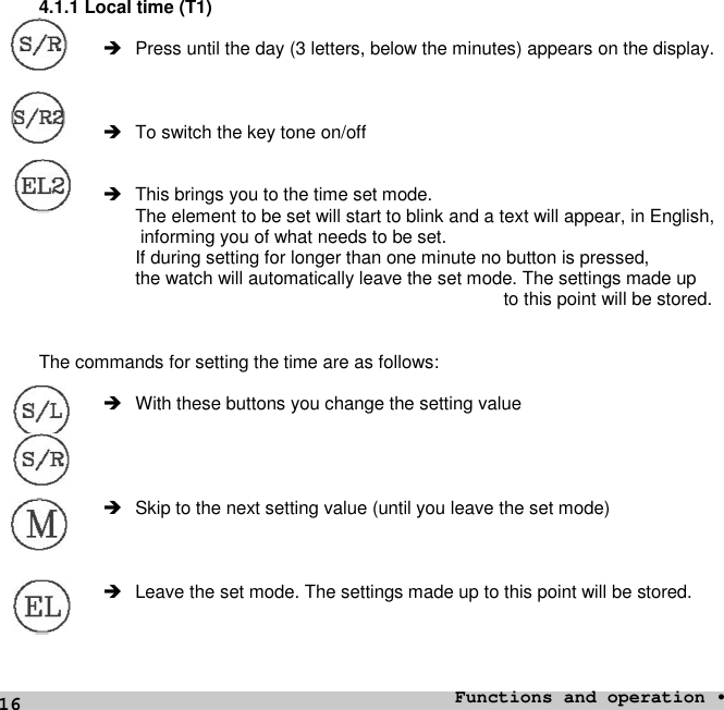 164.1.1 Local time (T1) Press until the day (3 letters, below the minutes) appears on the display. To switch the key tone on/off This brings you to the time set mode.The element to be set will start to blink and a text will appear, in English,informing you of what needs to be set.If during setting for longer than one minute no button is pressed,the watch will automatically leave the set mode. The settings made upto this point will be stored.The commands for setting the time are as follows: With these buttons you change the setting value Skip to the next setting value (until you leave the set mode) Leave the set mode. The settings made up to this point will be stored.Functions and operation •