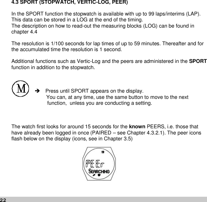 224.3 SPORT (STOPWATCH, VERTIC-LOG, PEER)In the SPORT function the stopwatch is available with up to 99 laps/interims (LAP).This data can be stored in a LOG at the end of the timing.The description on how to read-out the measuring blocks (LOG) can be found inchapter 4.4The resolution is 1/100 seconds for lap times of up to 59 minutes. Thereafter and forthe accumulated time the resolution is 1 second.Additional functions such as Vertic-Log and the peers are administered in the SPORTfunction in addition to the stopwatch.Press until SPORT appears on the display.You can, at any time, use the same button to move to the nextfunction, unless you are conducting a setting.The watch first looks for around 15 seconds for the known PEERS, i.e. those thathave already been logged in once (PAIRED – see Chapter 4.3.2.1). The peer iconsflash below on the display (icons, see in Chapter 3.5)