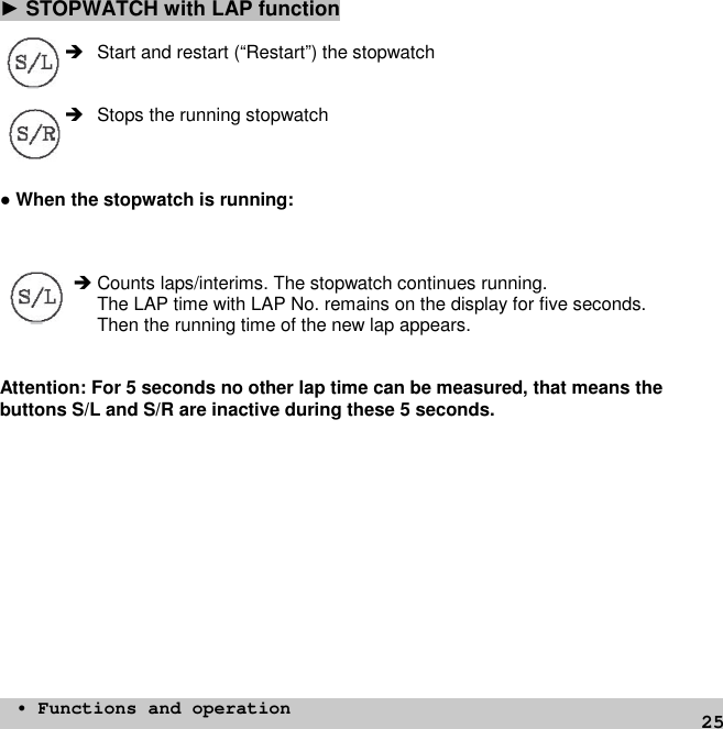 25►STOPWATCH with LAP function Start and restart (“Restart”) the stopwatch Stops the running stopwatch●When the stopwatch is running: Counts laps/interims. The stopwatch continues running.The LAP time with LAP No. remains on the display for five seconds.Then the running time of the new lap appears.Attention: For 5 seconds no other lap time can be measured, that means thebuttons S/L and S/R are inactive during these 5 seconds.• Functions and operation
