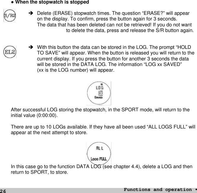 26●When the stopwatch is stoppedDelete (ERASE) stopwatch times. The question “ERASE?” will appearon the display. To confirm, press the button again for 3 seconds.The data that has been deleted can not be retrieved! If you do not wantto delete the data, press and release the S/R button again. With this button the data can be stored in the LOG. The prompt “HOLDTO SAVE” will appear. When the button is released you will return to thecurrent display. If you press the button for another 3 seconds the datawill be stored in the DATA LOG. The information “LOG xx SAVED”(xx is the LOG number) will appear.After successful LOG storing the stopwatch, in the SPORT mode, will return to theinitial value (0:00:00).There are up to 10 LOGs available. If they have all been used “ALL LOGS FULL” willappear at the next attempt to store.In this case go to the function DATA LOG (see chapter 4.4), delete a LOG and thenreturn to SPORT, to store.Functions and operation •